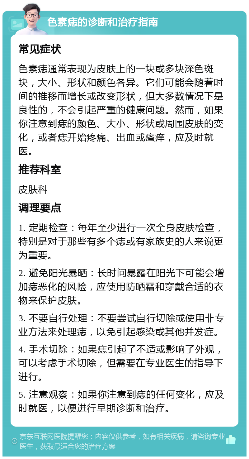 色素痣的诊断和治疗指南 常见症状 色素痣通常表现为皮肤上的一块或多块深色斑块，大小、形状和颜色各异。它们可能会随着时间的推移而增长或改变形状，但大多数情况下是良性的，不会引起严重的健康问题。然而，如果你注意到痣的颜色、大小、形状或周围皮肤的变化，或者痣开始疼痛、出血或瘙痒，应及时就医。 推荐科室 皮肤科 调理要点 1. 定期检查：每年至少进行一次全身皮肤检查，特别是对于那些有多个痣或有家族史的人来说更为重要。 2. 避免阳光暴晒：长时间暴露在阳光下可能会增加痣恶化的风险，应使用防晒霜和穿戴合适的衣物来保护皮肤。 3. 不要自行处理：不要尝试自行切除或使用非专业方法来处理痣，以免引起感染或其他并发症。 4. 手术切除：如果痣引起了不适或影响了外观，可以考虑手术切除，但需要在专业医生的指导下进行。 5. 注意观察：如果你注意到痣的任何变化，应及时就医，以便进行早期诊断和治疗。