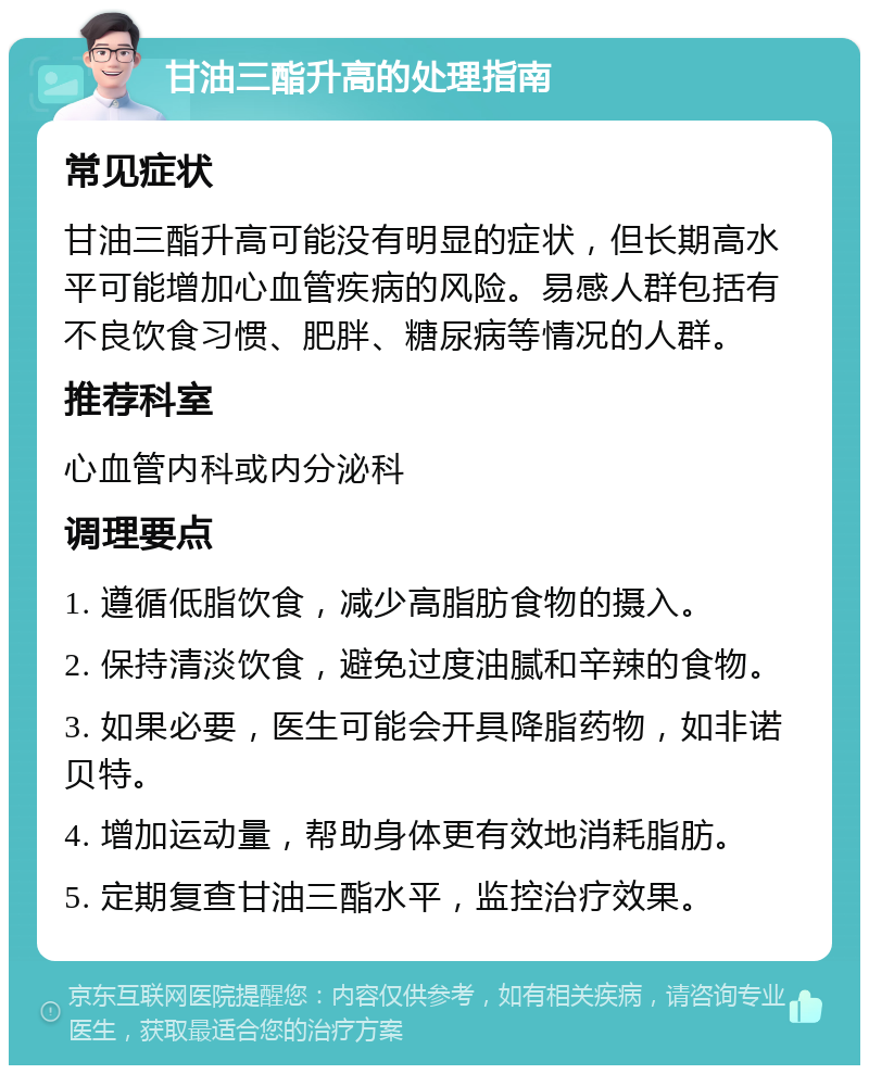 甘油三酯升高的处理指南 常见症状 甘油三酯升高可能没有明显的症状，但长期高水平可能增加心血管疾病的风险。易感人群包括有不良饮食习惯、肥胖、糖尿病等情况的人群。 推荐科室 心血管内科或内分泌科 调理要点 1. 遵循低脂饮食，减少高脂肪食物的摄入。 2. 保持清淡饮食，避免过度油腻和辛辣的食物。 3. 如果必要，医生可能会开具降脂药物，如非诺贝特。 4. 增加运动量，帮助身体更有效地消耗脂肪。 5. 定期复查甘油三酯水平，监控治疗效果。