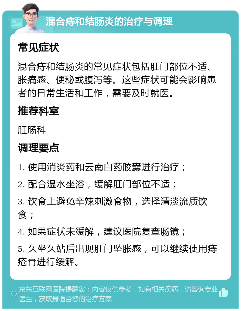 混合痔和结肠炎的治疗与调理 常见症状 混合痔和结肠炎的常见症状包括肛门部位不适、胀痛感、便秘或腹泻等。这些症状可能会影响患者的日常生活和工作，需要及时就医。 推荐科室 肛肠科 调理要点 1. 使用消炎药和云南白药胶囊进行治疗； 2. 配合温水坐浴，缓解肛门部位不适； 3. 饮食上避免辛辣刺激食物，选择清淡流质饮食； 4. 如果症状未缓解，建议医院复查肠镜； 5. 久坐久站后出现肛门坠胀感，可以继续使用痔疮膏进行缓解。