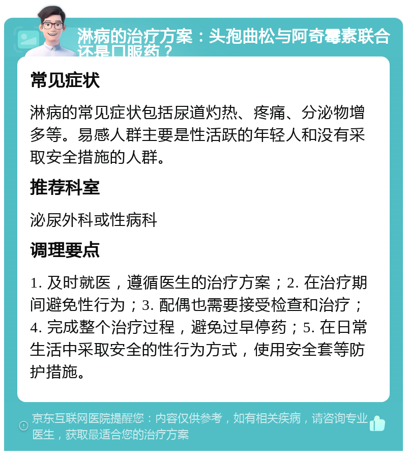 淋病的治疗方案：头孢曲松与阿奇霉素联合还是口服药？ 常见症状 淋病的常见症状包括尿道灼热、疼痛、分泌物增多等。易感人群主要是性活跃的年轻人和没有采取安全措施的人群。 推荐科室 泌尿外科或性病科 调理要点 1. 及时就医，遵循医生的治疗方案；2. 在治疗期间避免性行为；3. 配偶也需要接受检查和治疗；4. 完成整个治疗过程，避免过早停药；5. 在日常生活中采取安全的性行为方式，使用安全套等防护措施。