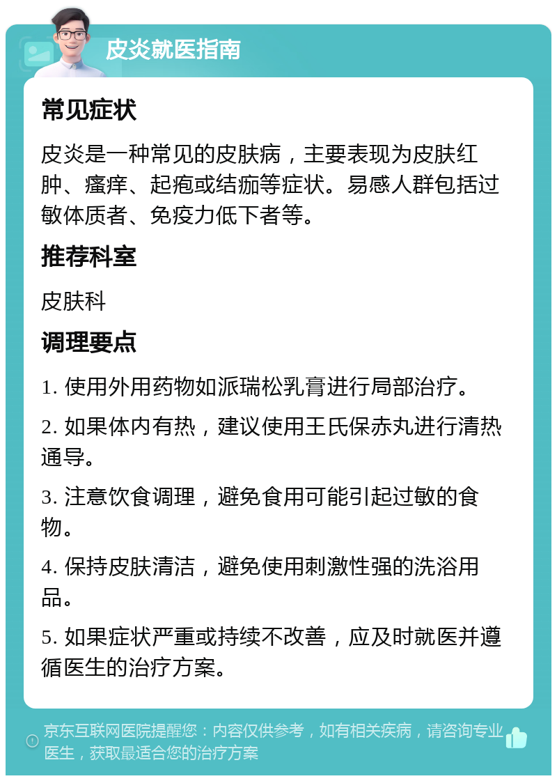 皮炎就医指南 常见症状 皮炎是一种常见的皮肤病，主要表现为皮肤红肿、瘙痒、起疱或结痂等症状。易感人群包括过敏体质者、免疫力低下者等。 推荐科室 皮肤科 调理要点 1. 使用外用药物如派瑞松乳膏进行局部治疗。 2. 如果体内有热，建议使用王氏保赤丸进行清热通导。 3. 注意饮食调理，避免食用可能引起过敏的食物。 4. 保持皮肤清洁，避免使用刺激性强的洗浴用品。 5. 如果症状严重或持续不改善，应及时就医并遵循医生的治疗方案。