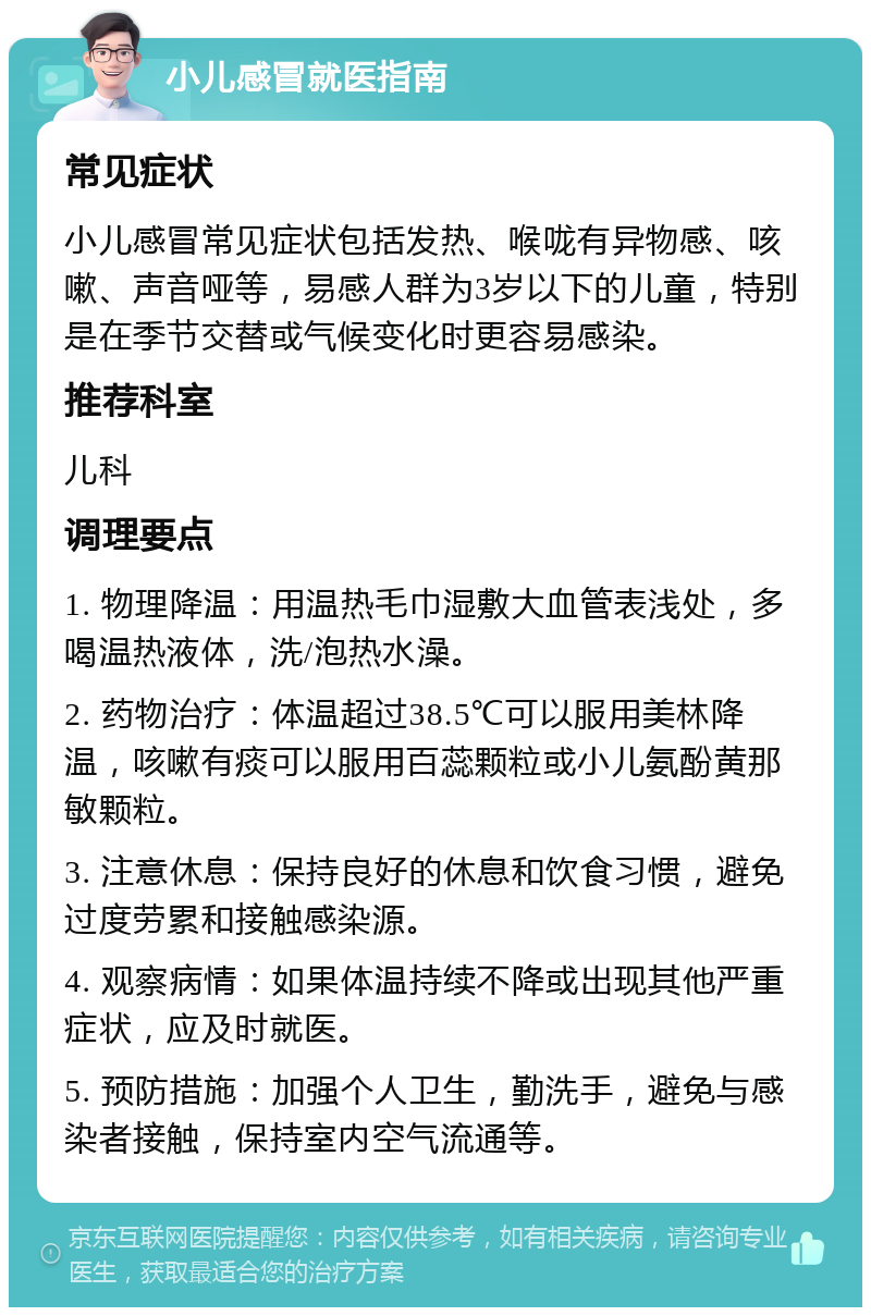 小儿感冒就医指南 常见症状 小儿感冒常见症状包括发热、喉咙有异物感、咳嗽、声音哑等，易感人群为3岁以下的儿童，特别是在季节交替或气候变化时更容易感染。 推荐科室 儿科 调理要点 1. 物理降温：用温热毛巾湿敷大血管表浅处，多喝温热液体，洗/泡热水澡。 2. 药物治疗：体温超过38.5℃可以服用美林降温，咳嗽有痰可以服用百蕊颗粒或小儿氨酚黄那敏颗粒。 3. 注意休息：保持良好的休息和饮食习惯，避免过度劳累和接触感染源。 4. 观察病情：如果体温持续不降或出现其他严重症状，应及时就医。 5. 预防措施：加强个人卫生，勤洗手，避免与感染者接触，保持室内空气流通等。