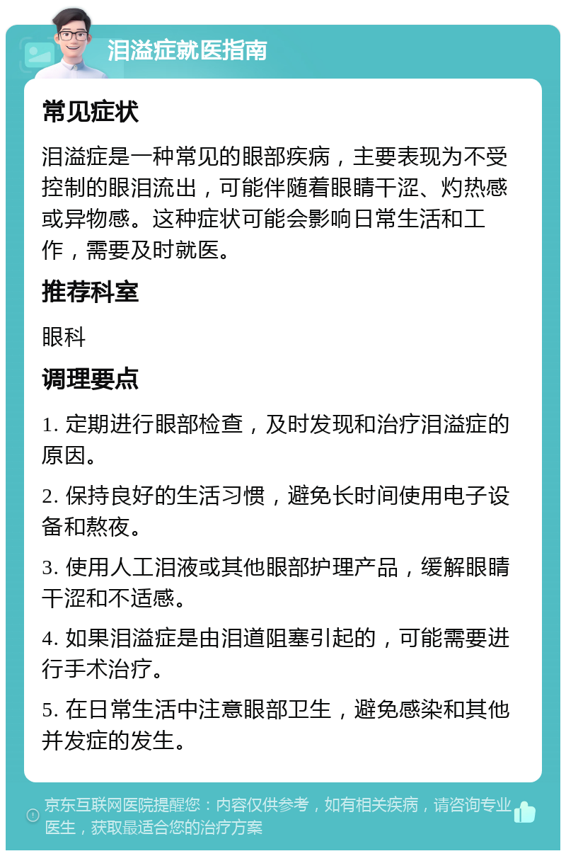 泪溢症就医指南 常见症状 泪溢症是一种常见的眼部疾病，主要表现为不受控制的眼泪流出，可能伴随着眼睛干涩、灼热感或异物感。这种症状可能会影响日常生活和工作，需要及时就医。 推荐科室 眼科 调理要点 1. 定期进行眼部检查，及时发现和治疗泪溢症的原因。 2. 保持良好的生活习惯，避免长时间使用电子设备和熬夜。 3. 使用人工泪液或其他眼部护理产品，缓解眼睛干涩和不适感。 4. 如果泪溢症是由泪道阻塞引起的，可能需要进行手术治疗。 5. 在日常生活中注意眼部卫生，避免感染和其他并发症的发生。