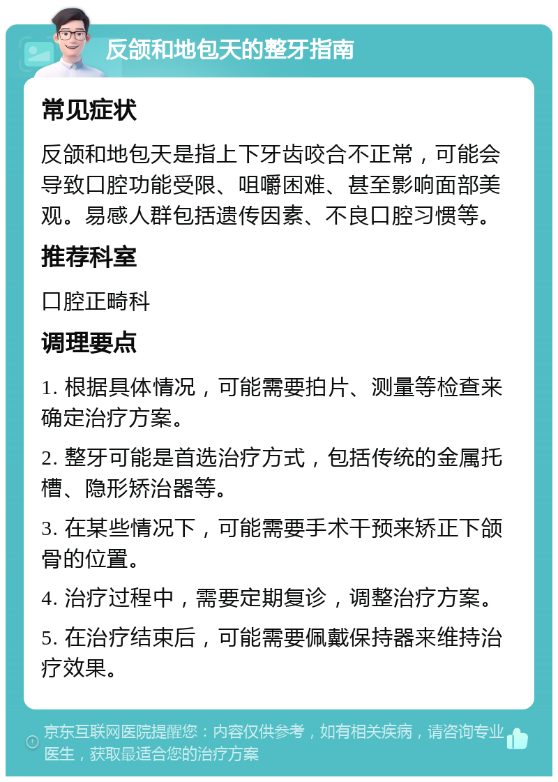 反颌和地包天的整牙指南 常见症状 反颌和地包天是指上下牙齿咬合不正常，可能会导致口腔功能受限、咀嚼困难、甚至影响面部美观。易感人群包括遗传因素、不良口腔习惯等。 推荐科室 口腔正畸科 调理要点 1. 根据具体情况，可能需要拍片、测量等检查来确定治疗方案。 2. 整牙可能是首选治疗方式，包括传统的金属托槽、隐形矫治器等。 3. 在某些情况下，可能需要手术干预来矫正下颌骨的位置。 4. 治疗过程中，需要定期复诊，调整治疗方案。 5. 在治疗结束后，可能需要佩戴保持器来维持治疗效果。