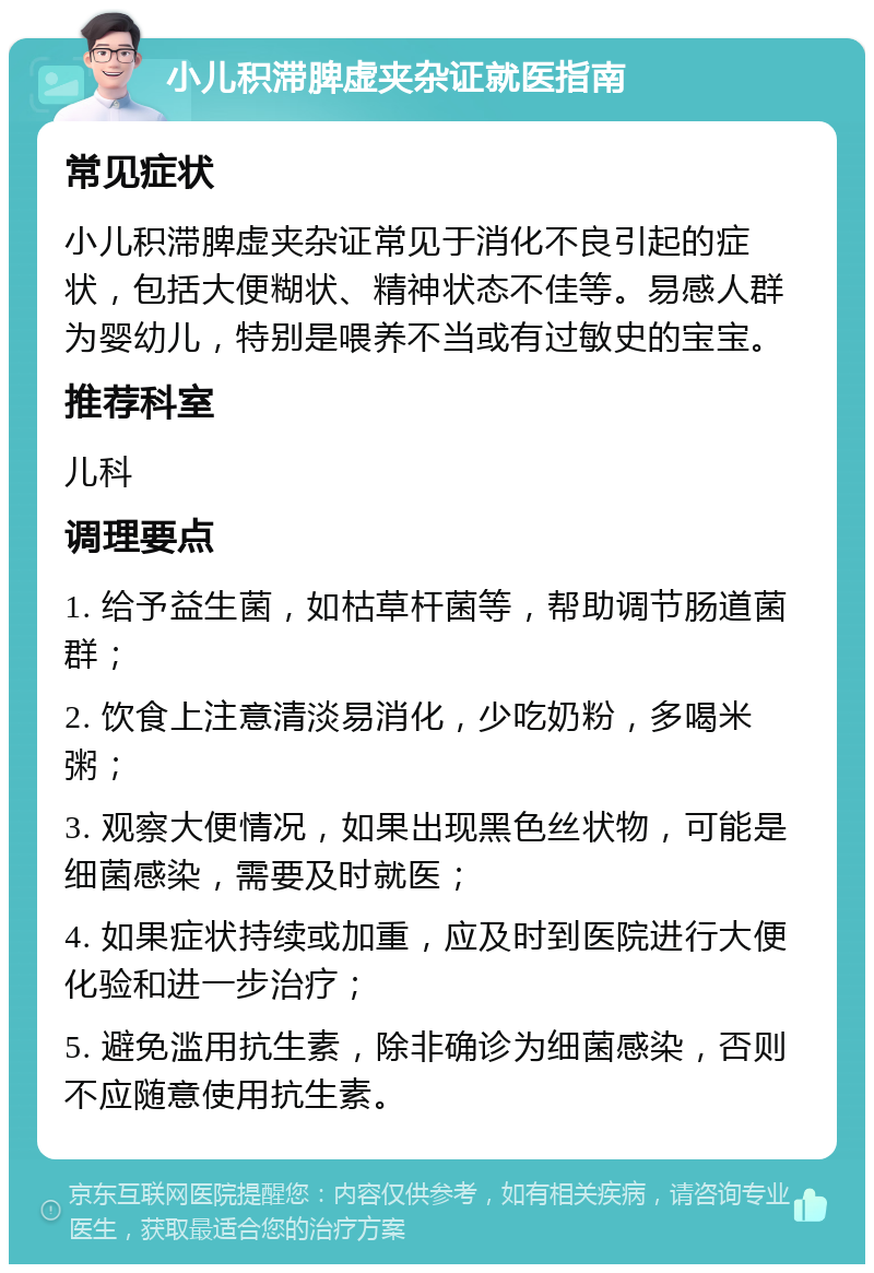 小儿积滞脾虚夹杂证就医指南 常见症状 小儿积滞脾虚夹杂证常见于消化不良引起的症状，包括大便糊状、精神状态不佳等。易感人群为婴幼儿，特别是喂养不当或有过敏史的宝宝。 推荐科室 儿科 调理要点 1. 给予益生菌，如枯草杆菌等，帮助调节肠道菌群； 2. 饮食上注意清淡易消化，少吃奶粉，多喝米粥； 3. 观察大便情况，如果出现黑色丝状物，可能是细菌感染，需要及时就医； 4. 如果症状持续或加重，应及时到医院进行大便化验和进一步治疗； 5. 避免滥用抗生素，除非确诊为细菌感染，否则不应随意使用抗生素。