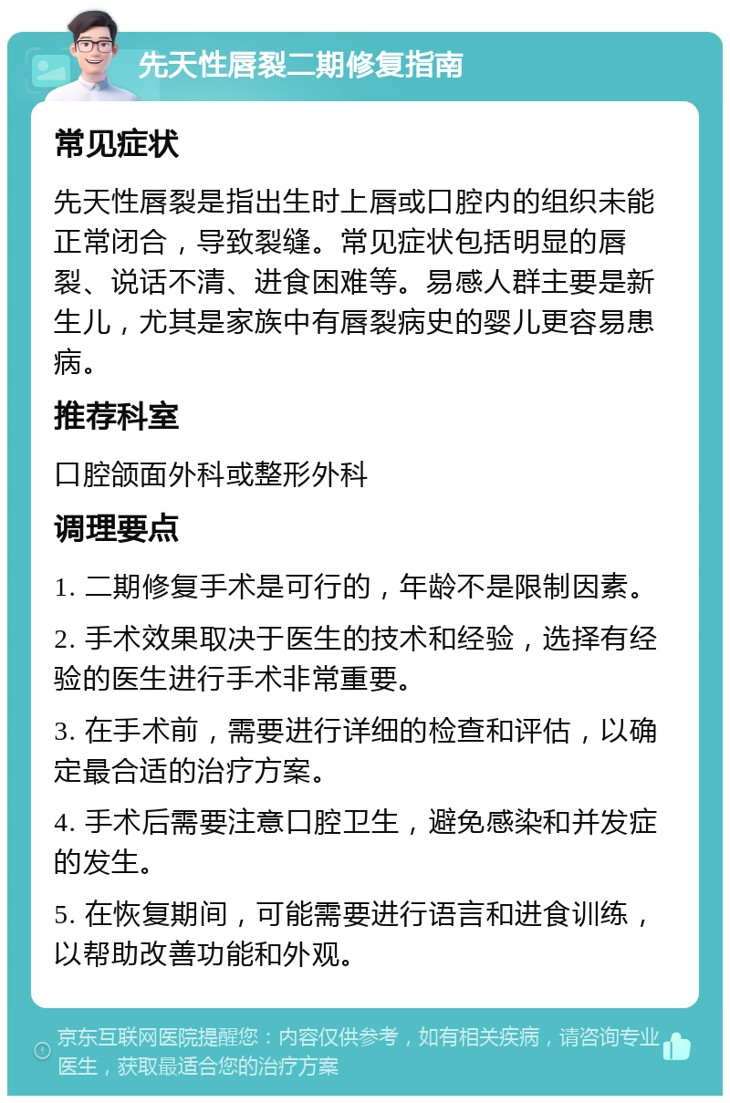 先天性唇裂二期修复指南 常见症状 先天性唇裂是指出生时上唇或口腔内的组织未能正常闭合，导致裂缝。常见症状包括明显的唇裂、说话不清、进食困难等。易感人群主要是新生儿，尤其是家族中有唇裂病史的婴儿更容易患病。 推荐科室 口腔颌面外科或整形外科 调理要点 1. 二期修复手术是可行的，年龄不是限制因素。 2. 手术效果取决于医生的技术和经验，选择有经验的医生进行手术非常重要。 3. 在手术前，需要进行详细的检查和评估，以确定最合适的治疗方案。 4. 手术后需要注意口腔卫生，避免感染和并发症的发生。 5. 在恢复期间，可能需要进行语言和进食训练，以帮助改善功能和外观。