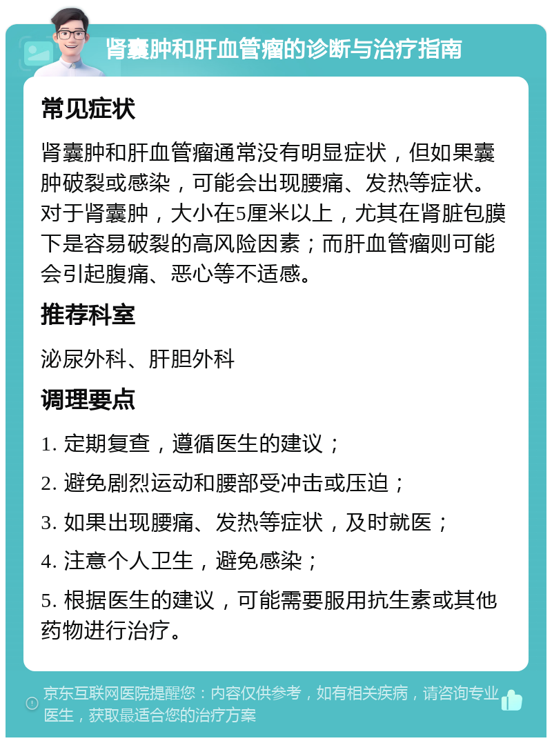 肾囊肿和肝血管瘤的诊断与治疗指南 常见症状 肾囊肿和肝血管瘤通常没有明显症状，但如果囊肿破裂或感染，可能会出现腰痛、发热等症状。对于肾囊肿，大小在5厘米以上，尤其在肾脏包膜下是容易破裂的高风险因素；而肝血管瘤则可能会引起腹痛、恶心等不适感。 推荐科室 泌尿外科、肝胆外科 调理要点 1. 定期复查，遵循医生的建议； 2. 避免剧烈运动和腰部受冲击或压迫； 3. 如果出现腰痛、发热等症状，及时就医； 4. 注意个人卫生，避免感染； 5. 根据医生的建议，可能需要服用抗生素或其他药物进行治疗。