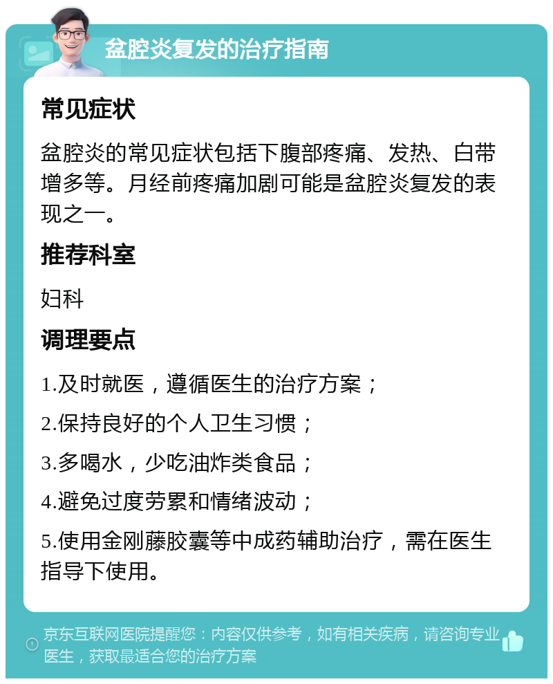 盆腔炎复发的治疗指南 常见症状 盆腔炎的常见症状包括下腹部疼痛、发热、白带增多等。月经前疼痛加剧可能是盆腔炎复发的表现之一。 推荐科室 妇科 调理要点 1.及时就医，遵循医生的治疗方案； 2.保持良好的个人卫生习惯； 3.多喝水，少吃油炸类食品； 4.避免过度劳累和情绪波动； 5.使用金刚藤胶囊等中成药辅助治疗，需在医生指导下使用。