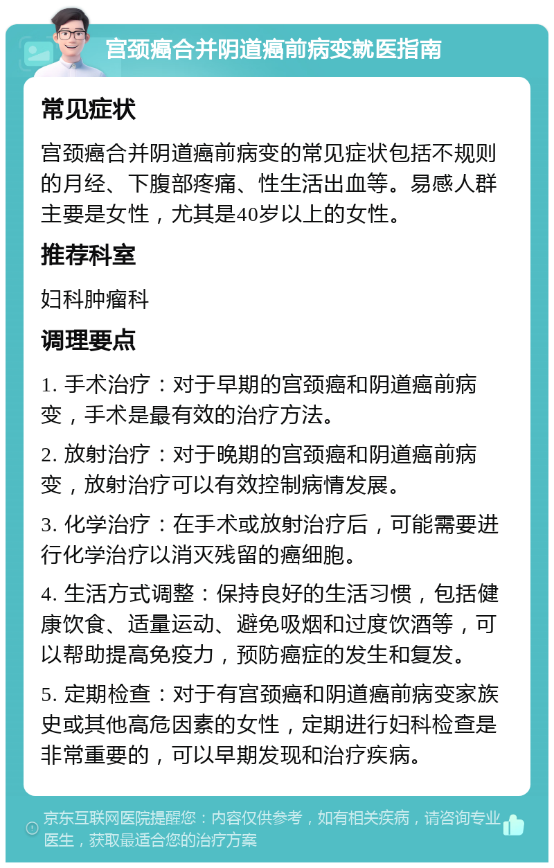 宫颈癌合并阴道癌前病变就医指南 常见症状 宫颈癌合并阴道癌前病变的常见症状包括不规则的月经、下腹部疼痛、性生活出血等。易感人群主要是女性，尤其是40岁以上的女性。 推荐科室 妇科肿瘤科 调理要点 1. 手术治疗：对于早期的宫颈癌和阴道癌前病变，手术是最有效的治疗方法。 2. 放射治疗：对于晚期的宫颈癌和阴道癌前病变，放射治疗可以有效控制病情发展。 3. 化学治疗：在手术或放射治疗后，可能需要进行化学治疗以消灭残留的癌细胞。 4. 生活方式调整：保持良好的生活习惯，包括健康饮食、适量运动、避免吸烟和过度饮酒等，可以帮助提高免疫力，预防癌症的发生和复发。 5. 定期检查：对于有宫颈癌和阴道癌前病变家族史或其他高危因素的女性，定期进行妇科检查是非常重要的，可以早期发现和治疗疾病。