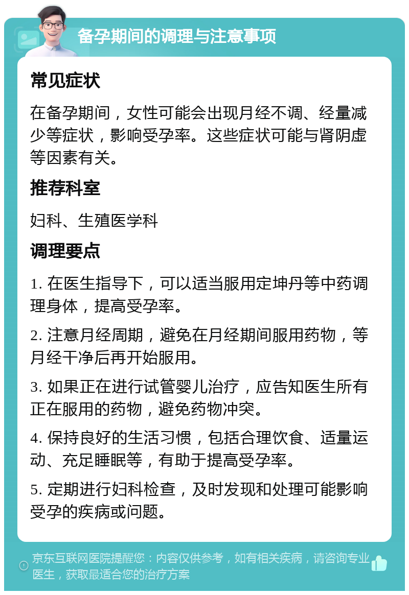 备孕期间的调理与注意事项 常见症状 在备孕期间，女性可能会出现月经不调、经量减少等症状，影响受孕率。这些症状可能与肾阴虚等因素有关。 推荐科室 妇科、生殖医学科 调理要点 1. 在医生指导下，可以适当服用定坤丹等中药调理身体，提高受孕率。 2. 注意月经周期，避免在月经期间服用药物，等月经干净后再开始服用。 3. 如果正在进行试管婴儿治疗，应告知医生所有正在服用的药物，避免药物冲突。 4. 保持良好的生活习惯，包括合理饮食、适量运动、充足睡眠等，有助于提高受孕率。 5. 定期进行妇科检查，及时发现和处理可能影响受孕的疾病或问题。