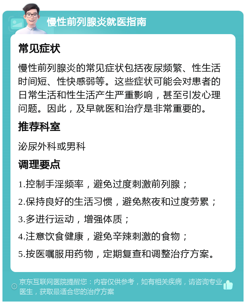 慢性前列腺炎就医指南 常见症状 慢性前列腺炎的常见症状包括夜尿频繁、性生活时间短、性快感弱等。这些症状可能会对患者的日常生活和性生活产生严重影响，甚至引发心理问题。因此，及早就医和治疗是非常重要的。 推荐科室 泌尿外科或男科 调理要点 1.控制手淫频率，避免过度刺激前列腺； 2.保持良好的生活习惯，避免熬夜和过度劳累； 3.多进行运动，增强体质； 4.注意饮食健康，避免辛辣刺激的食物； 5.按医嘱服用药物，定期复查和调整治疗方案。