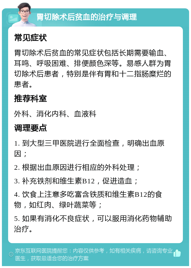 胃切除术后贫血的治疗与调理 常见症状 胃切除术后贫血的常见症状包括长期需要输血、耳鸣、呼吸困难、排便颜色深等。易感人群为胃切除术后患者，特别是伴有胃和十二指肠糜烂的患者。 推荐科室 外科、消化内科、血液科 调理要点 1. 到大型三甲医院进行全面检查，明确出血原因； 2. 根据出血原因进行相应的外科处理； 3. 补充铁剂和维生素B12，促进造血； 4. 饮食上注意多吃富含铁质和维生素B12的食物，如红肉、绿叶蔬菜等； 5. 如果有消化不良症状，可以服用消化药物辅助治疗。