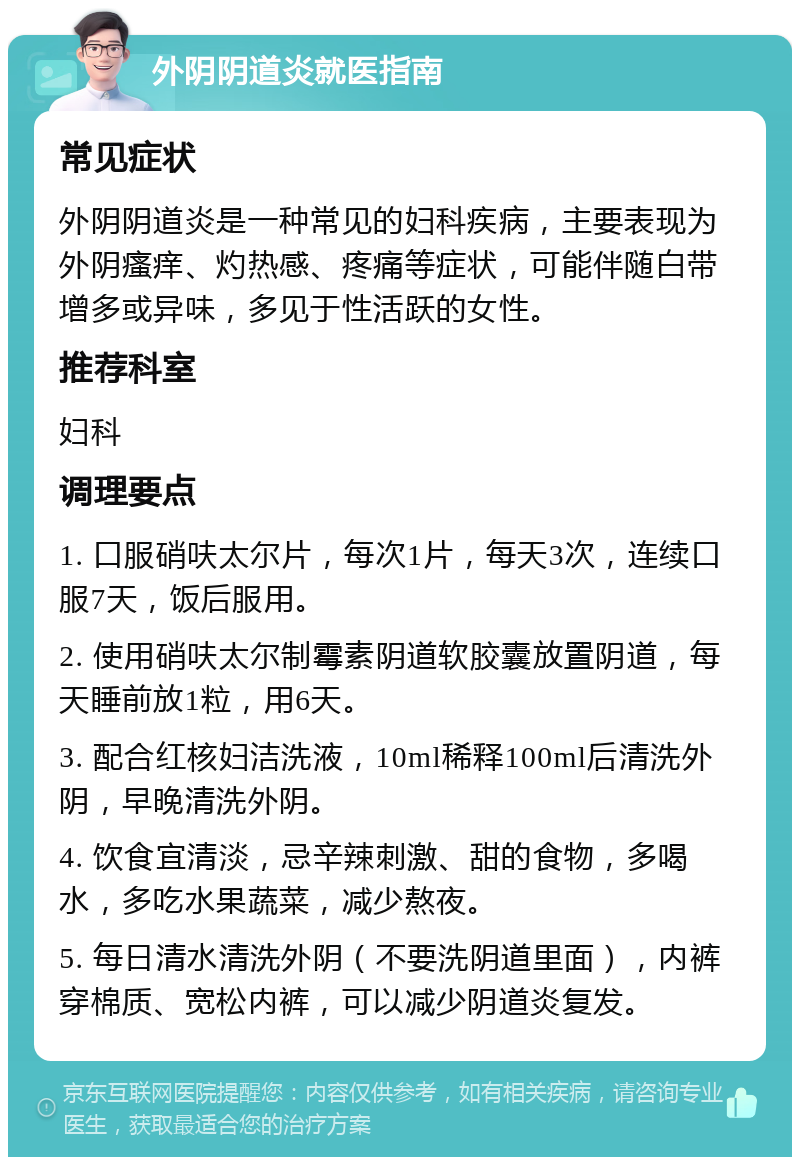 外阴阴道炎就医指南 常见症状 外阴阴道炎是一种常见的妇科疾病，主要表现为外阴瘙痒、灼热感、疼痛等症状，可能伴随白带增多或异味，多见于性活跃的女性。 推荐科室 妇科 调理要点 1. 口服硝呋太尔片，每次1片，每天3次，连续口服7天，饭后服用。 2. 使用硝呋太尔制霉素阴道软胶囊放置阴道，每天睡前放1粒，用6天。 3. 配合红核妇洁洗液，10ml稀释100ml后清洗外阴，早晚清洗外阴。 4. 饮食宜清淡，忌辛辣刺激、甜的食物，多喝水，多吃水果蔬菜，减少熬夜。 5. 每日清水清洗外阴（不要洗阴道里面），内裤穿棉质、宽松内裤，可以减少阴道炎复发。