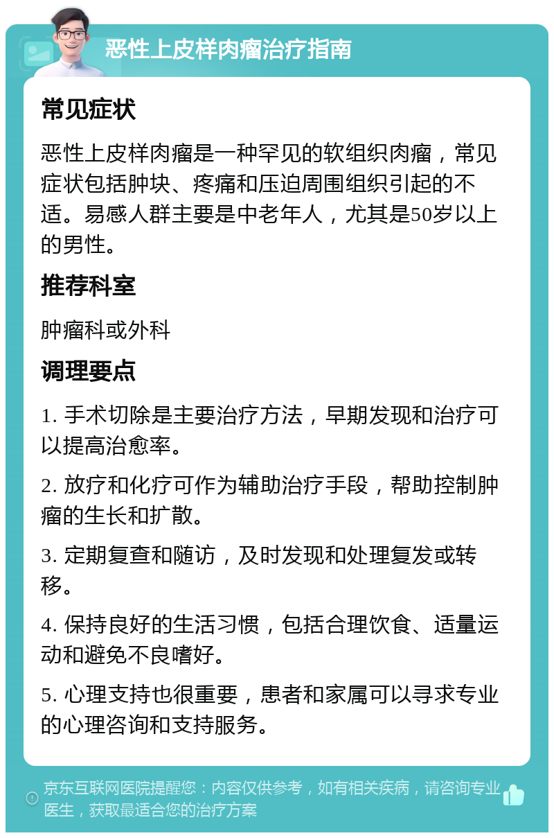 恶性上皮样肉瘤治疗指南 常见症状 恶性上皮样肉瘤是一种罕见的软组织肉瘤，常见症状包括肿块、疼痛和压迫周围组织引起的不适。易感人群主要是中老年人，尤其是50岁以上的男性。 推荐科室 肿瘤科或外科 调理要点 1. 手术切除是主要治疗方法，早期发现和治疗可以提高治愈率。 2. 放疗和化疗可作为辅助治疗手段，帮助控制肿瘤的生长和扩散。 3. 定期复查和随访，及时发现和处理复发或转移。 4. 保持良好的生活习惯，包括合理饮食、适量运动和避免不良嗜好。 5. 心理支持也很重要，患者和家属可以寻求专业的心理咨询和支持服务。