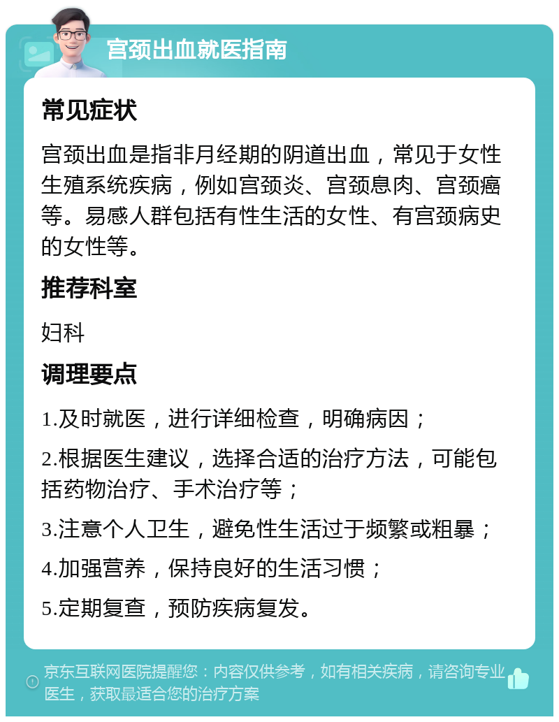 宫颈出血就医指南 常见症状 宫颈出血是指非月经期的阴道出血，常见于女性生殖系统疾病，例如宫颈炎、宫颈息肉、宫颈癌等。易感人群包括有性生活的女性、有宫颈病史的女性等。 推荐科室 妇科 调理要点 1.及时就医，进行详细检查，明确病因； 2.根据医生建议，选择合适的治疗方法，可能包括药物治疗、手术治疗等； 3.注意个人卫生，避免性生活过于频繁或粗暴； 4.加强营养，保持良好的生活习惯； 5.定期复查，预防疾病复发。