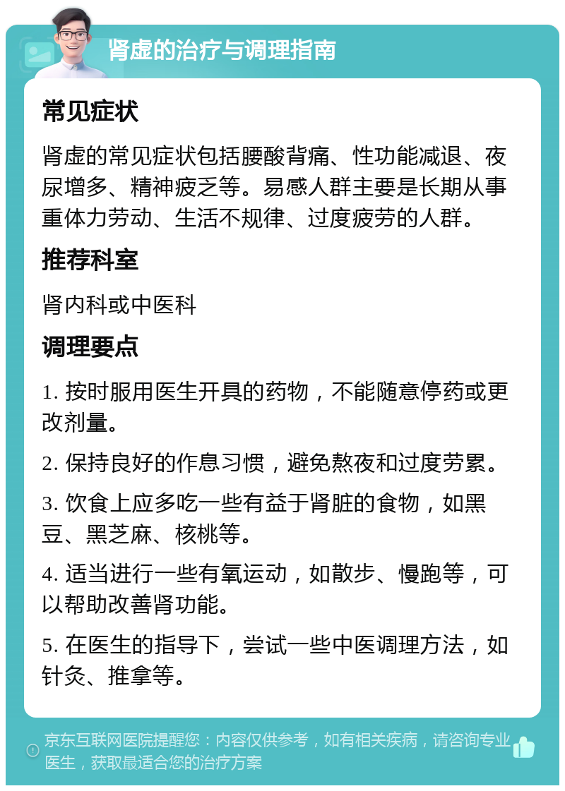 肾虚的治疗与调理指南 常见症状 肾虚的常见症状包括腰酸背痛、性功能减退、夜尿增多、精神疲乏等。易感人群主要是长期从事重体力劳动、生活不规律、过度疲劳的人群。 推荐科室 肾内科或中医科 调理要点 1. 按时服用医生开具的药物，不能随意停药或更改剂量。 2. 保持良好的作息习惯，避免熬夜和过度劳累。 3. 饮食上应多吃一些有益于肾脏的食物，如黑豆、黑芝麻、核桃等。 4. 适当进行一些有氧运动，如散步、慢跑等，可以帮助改善肾功能。 5. 在医生的指导下，尝试一些中医调理方法，如针灸、推拿等。