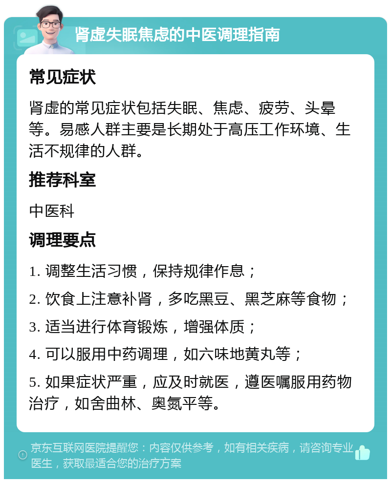 肾虚失眠焦虑的中医调理指南 常见症状 肾虚的常见症状包括失眠、焦虑、疲劳、头晕等。易感人群主要是长期处于高压工作环境、生活不规律的人群。 推荐科室 中医科 调理要点 1. 调整生活习惯，保持规律作息； 2. 饮食上注意补肾，多吃黑豆、黑芝麻等食物； 3. 适当进行体育锻炼，增强体质； 4. 可以服用中药调理，如六味地黄丸等； 5. 如果症状严重，应及时就医，遵医嘱服用药物治疗，如舍曲林、奥氮平等。