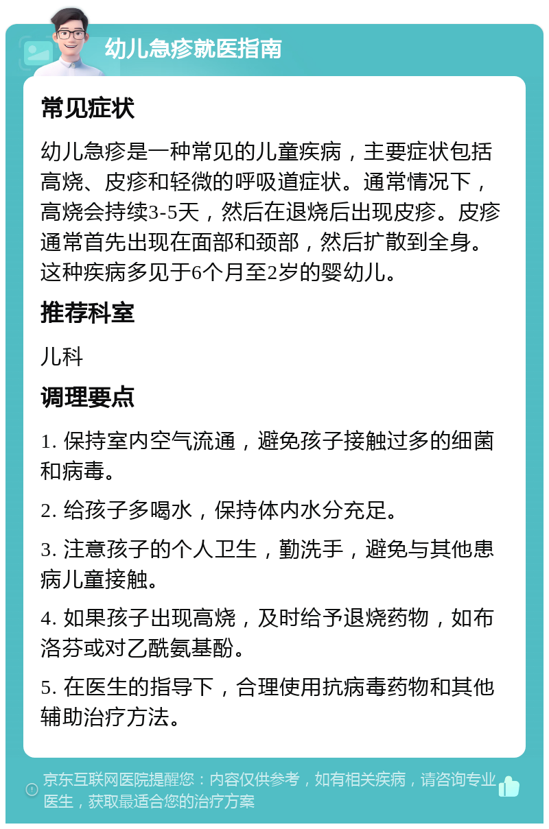 幼儿急疹就医指南 常见症状 幼儿急疹是一种常见的儿童疾病，主要症状包括高烧、皮疹和轻微的呼吸道症状。通常情况下，高烧会持续3-5天，然后在退烧后出现皮疹。皮疹通常首先出现在面部和颈部，然后扩散到全身。这种疾病多见于6个月至2岁的婴幼儿。 推荐科室 儿科 调理要点 1. 保持室内空气流通，避免孩子接触过多的细菌和病毒。 2. 给孩子多喝水，保持体内水分充足。 3. 注意孩子的个人卫生，勤洗手，避免与其他患病儿童接触。 4. 如果孩子出现高烧，及时给予退烧药物，如布洛芬或对乙酰氨基酚。 5. 在医生的指导下，合理使用抗病毒药物和其他辅助治疗方法。