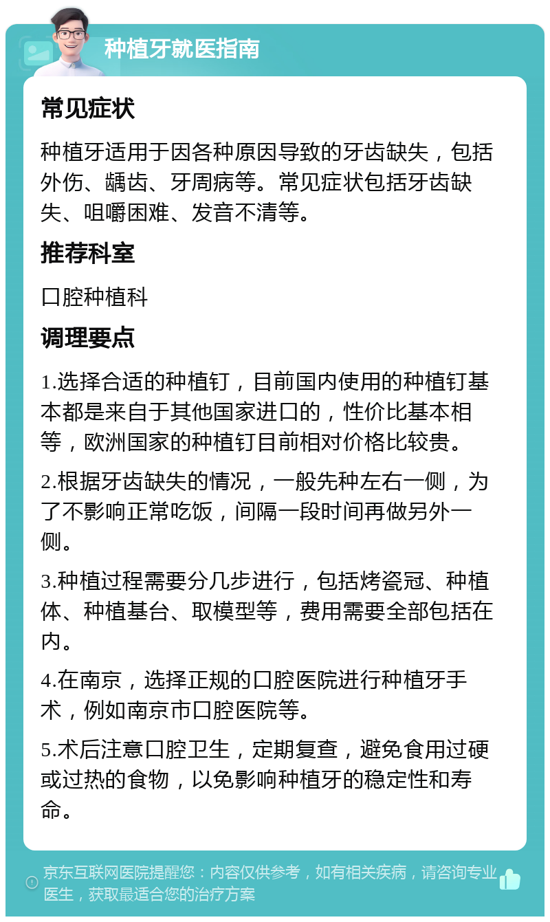 种植牙就医指南 常见症状 种植牙适用于因各种原因导致的牙齿缺失，包括外伤、龋齿、牙周病等。常见症状包括牙齿缺失、咀嚼困难、发音不清等。 推荐科室 口腔种植科 调理要点 1.选择合适的种植钉，目前国内使用的种植钉基本都是来自于其他国家进口的，性价比基本相等，欧洲国家的种植钉目前相对价格比较贵。 2.根据牙齿缺失的情况，一般先种左右一侧，为了不影响正常吃饭，间隔一段时间再做另外一侧。 3.种植过程需要分几步进行，包括烤瓷冠、种植体、种植基台、取模型等，费用需要全部包括在内。 4.在南京，选择正规的口腔医院进行种植牙手术，例如南京市口腔医院等。 5.术后注意口腔卫生，定期复查，避免食用过硬或过热的食物，以免影响种植牙的稳定性和寿命。