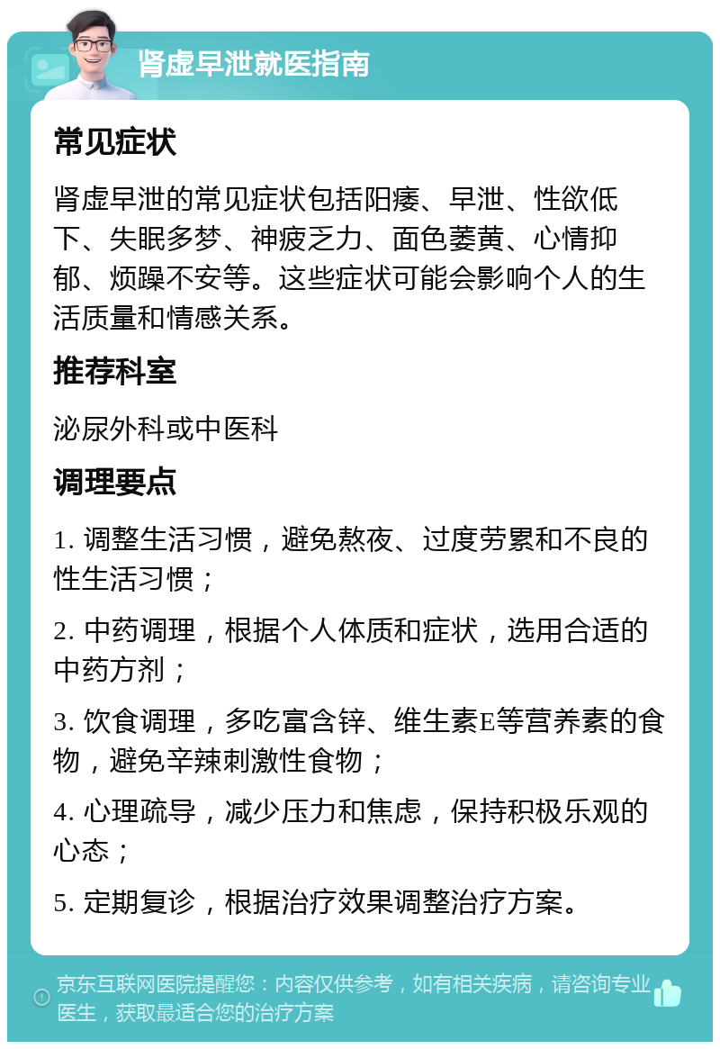 肾虚早泄就医指南 常见症状 肾虚早泄的常见症状包括阳痿、早泄、性欲低下、失眠多梦、神疲乏力、面色萎黄、心情抑郁、烦躁不安等。这些症状可能会影响个人的生活质量和情感关系。 推荐科室 泌尿外科或中医科 调理要点 1. 调整生活习惯，避免熬夜、过度劳累和不良的性生活习惯； 2. 中药调理，根据个人体质和症状，选用合适的中药方剂； 3. 饮食调理，多吃富含锌、维生素E等营养素的食物，避免辛辣刺激性食物； 4. 心理疏导，减少压力和焦虑，保持积极乐观的心态； 5. 定期复诊，根据治疗效果调整治疗方案。