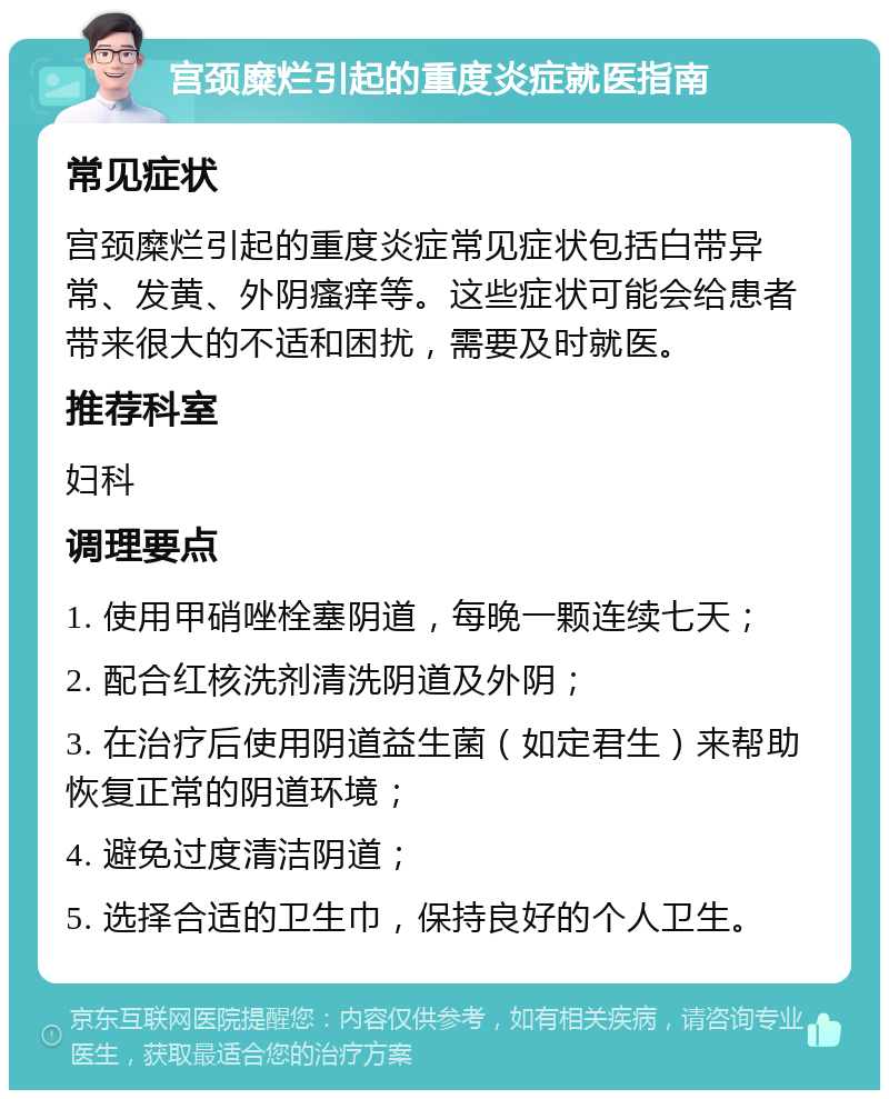 宫颈糜烂引起的重度炎症就医指南 常见症状 宫颈糜烂引起的重度炎症常见症状包括白带异常、发黄、外阴瘙痒等。这些症状可能会给患者带来很大的不适和困扰，需要及时就医。 推荐科室 妇科 调理要点 1. 使用甲硝唑栓塞阴道，每晚一颗连续七天； 2. 配合红核洗剂清洗阴道及外阴； 3. 在治疗后使用阴道益生菌（如定君生）来帮助恢复正常的阴道环境； 4. 避免过度清洁阴道； 5. 选择合适的卫生巾，保持良好的个人卫生。