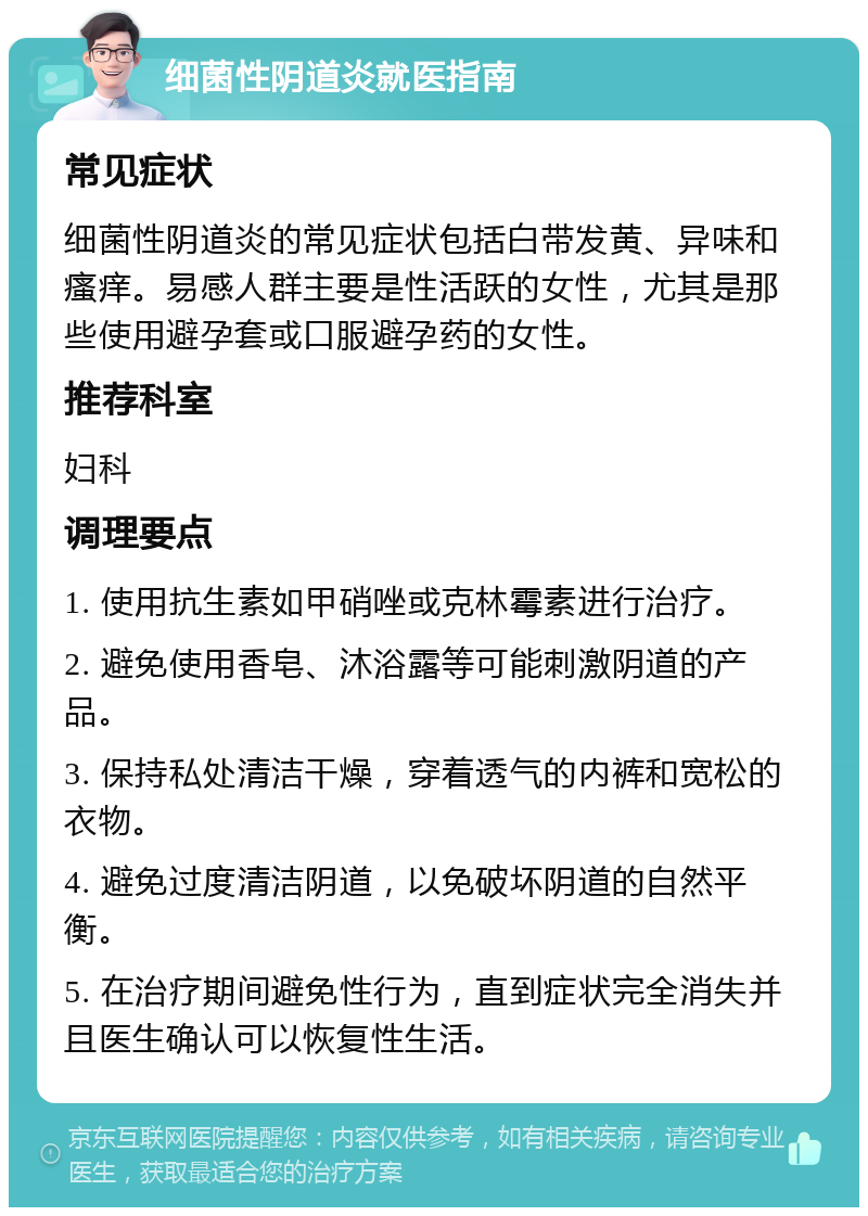 细菌性阴道炎就医指南 常见症状 细菌性阴道炎的常见症状包括白带发黄、异味和瘙痒。易感人群主要是性活跃的女性，尤其是那些使用避孕套或口服避孕药的女性。 推荐科室 妇科 调理要点 1. 使用抗生素如甲硝唑或克林霉素进行治疗。 2. 避免使用香皂、沐浴露等可能刺激阴道的产品。 3. 保持私处清洁干燥，穿着透气的内裤和宽松的衣物。 4. 避免过度清洁阴道，以免破坏阴道的自然平衡。 5. 在治疗期间避免性行为，直到症状完全消失并且医生确认可以恢复性生活。