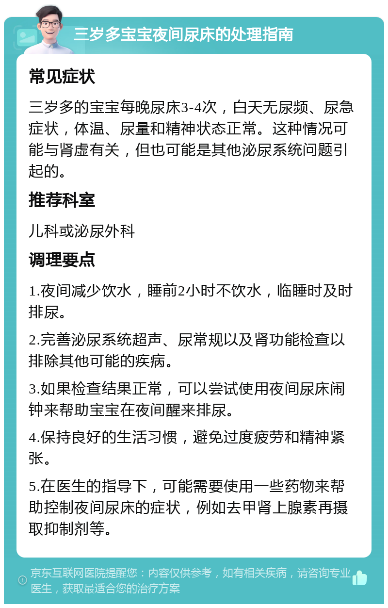 三岁多宝宝夜间尿床的处理指南 常见症状 三岁多的宝宝每晚尿床3-4次，白天无尿频、尿急症状，体温、尿量和精神状态正常。这种情况可能与肾虚有关，但也可能是其他泌尿系统问题引起的。 推荐科室 儿科或泌尿外科 调理要点 1.夜间减少饮水，睡前2小时不饮水，临睡时及时排尿。 2.完善泌尿系统超声、尿常规以及肾功能检查以排除其他可能的疾病。 3.如果检查结果正常，可以尝试使用夜间尿床闹钟来帮助宝宝在夜间醒来排尿。 4.保持良好的生活习惯，避免过度疲劳和精神紧张。 5.在医生的指导下，可能需要使用一些药物来帮助控制夜间尿床的症状，例如去甲肾上腺素再摄取抑制剂等。