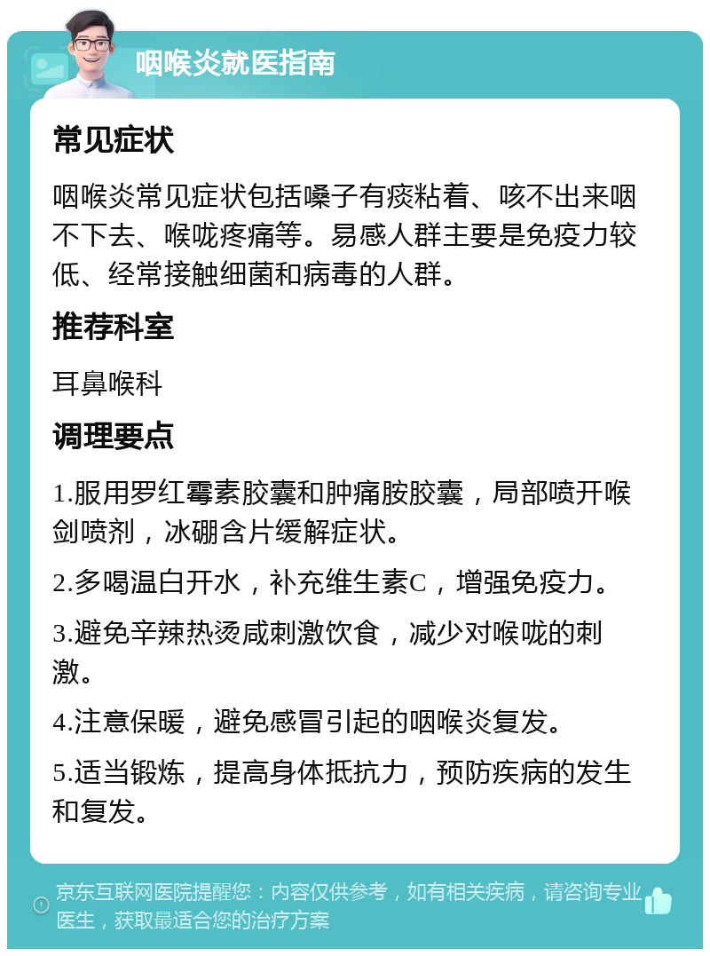 咽喉炎就医指南 常见症状 咽喉炎常见症状包括嗓子有痰粘着、咳不出来咽不下去、喉咙疼痛等。易感人群主要是免疫力较低、经常接触细菌和病毒的人群。 推荐科室 耳鼻喉科 调理要点 1.服用罗红霉素胶囊和肿痛胺胶囊，局部喷开喉剑喷剂，冰硼含片缓解症状。 2.多喝温白开水，补充维生素C，增强免疫力。 3.避免辛辣热烫咸刺激饮食，减少对喉咙的刺激。 4.注意保暖，避免感冒引起的咽喉炎复发。 5.适当锻炼，提高身体抵抗力，预防疾病的发生和复发。