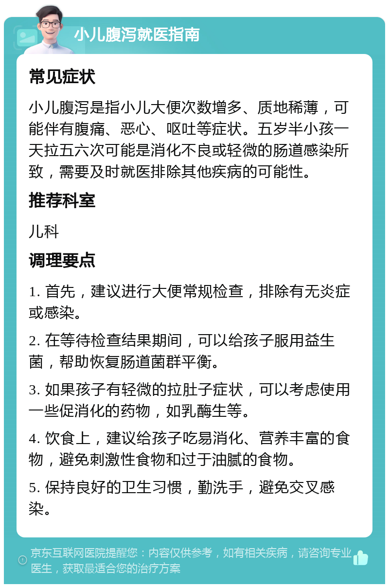 小儿腹泻就医指南 常见症状 小儿腹泻是指小儿大便次数增多、质地稀薄，可能伴有腹痛、恶心、呕吐等症状。五岁半小孩一天拉五六次可能是消化不良或轻微的肠道感染所致，需要及时就医排除其他疾病的可能性。 推荐科室 儿科 调理要点 1. 首先，建议进行大便常规检查，排除有无炎症或感染。 2. 在等待检查结果期间，可以给孩子服用益生菌，帮助恢复肠道菌群平衡。 3. 如果孩子有轻微的拉肚子症状，可以考虑使用一些促消化的药物，如乳酶生等。 4. 饮食上，建议给孩子吃易消化、营养丰富的食物，避免刺激性食物和过于油腻的食物。 5. 保持良好的卫生习惯，勤洗手，避免交叉感染。