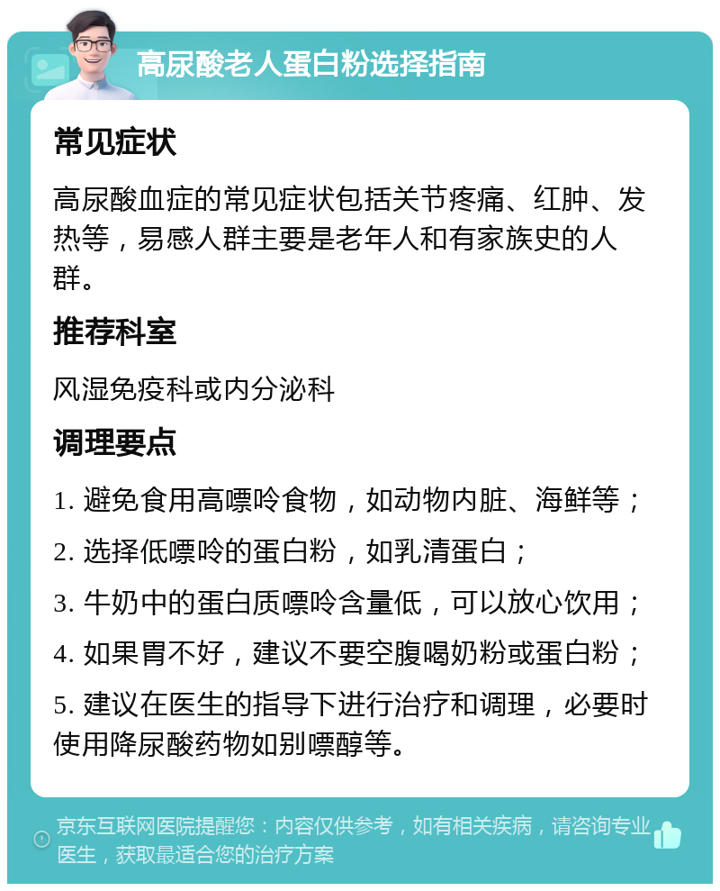 高尿酸老人蛋白粉选择指南 常见症状 高尿酸血症的常见症状包括关节疼痛、红肿、发热等，易感人群主要是老年人和有家族史的人群。 推荐科室 风湿免疫科或内分泌科 调理要点 1. 避免食用高嘌呤食物，如动物内脏、海鲜等； 2. 选择低嘌呤的蛋白粉，如乳清蛋白； 3. 牛奶中的蛋白质嘌呤含量低，可以放心饮用； 4. 如果胃不好，建议不要空腹喝奶粉或蛋白粉； 5. 建议在医生的指导下进行治疗和调理，必要时使用降尿酸药物如别嘌醇等。