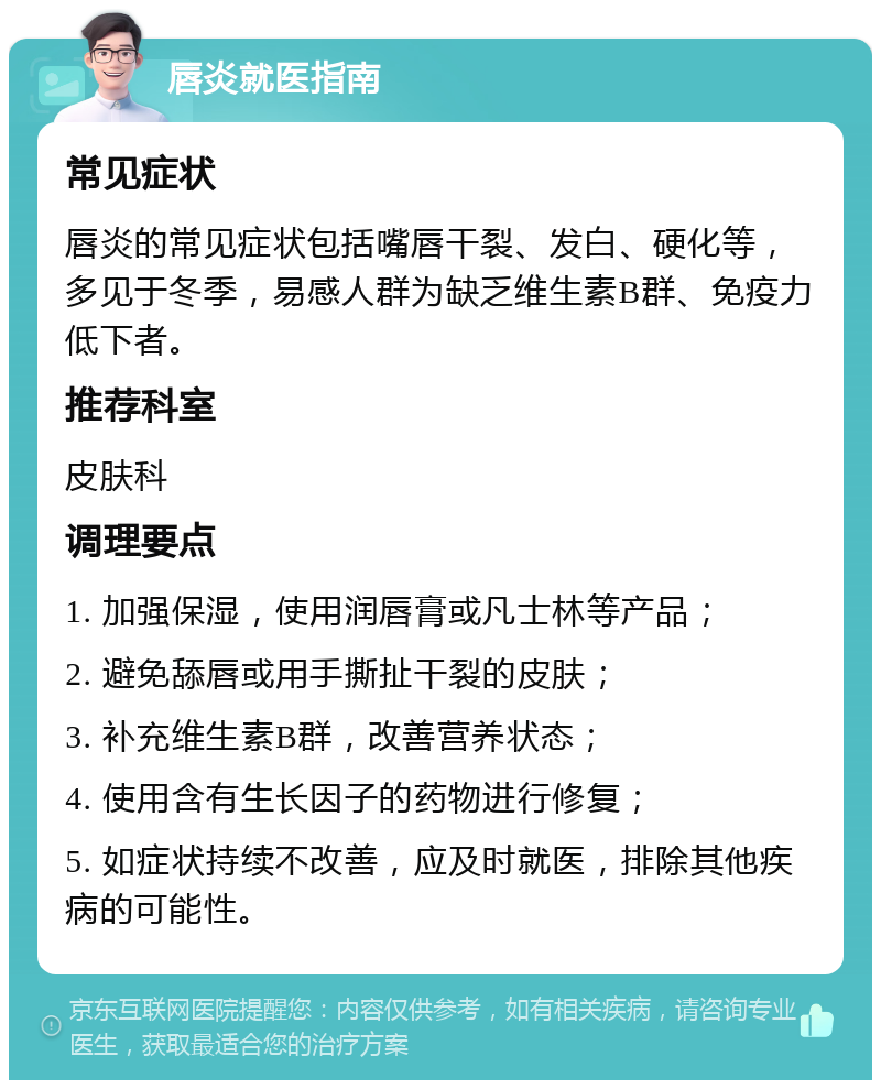 唇炎就医指南 常见症状 唇炎的常见症状包括嘴唇干裂、发白、硬化等，多见于冬季，易感人群为缺乏维生素B群、免疫力低下者。 推荐科室 皮肤科 调理要点 1. 加强保湿，使用润唇膏或凡士林等产品； 2. 避免舔唇或用手撕扯干裂的皮肤； 3. 补充维生素B群，改善营养状态； 4. 使用含有生长因子的药物进行修复； 5. 如症状持续不改善，应及时就医，排除其他疾病的可能性。