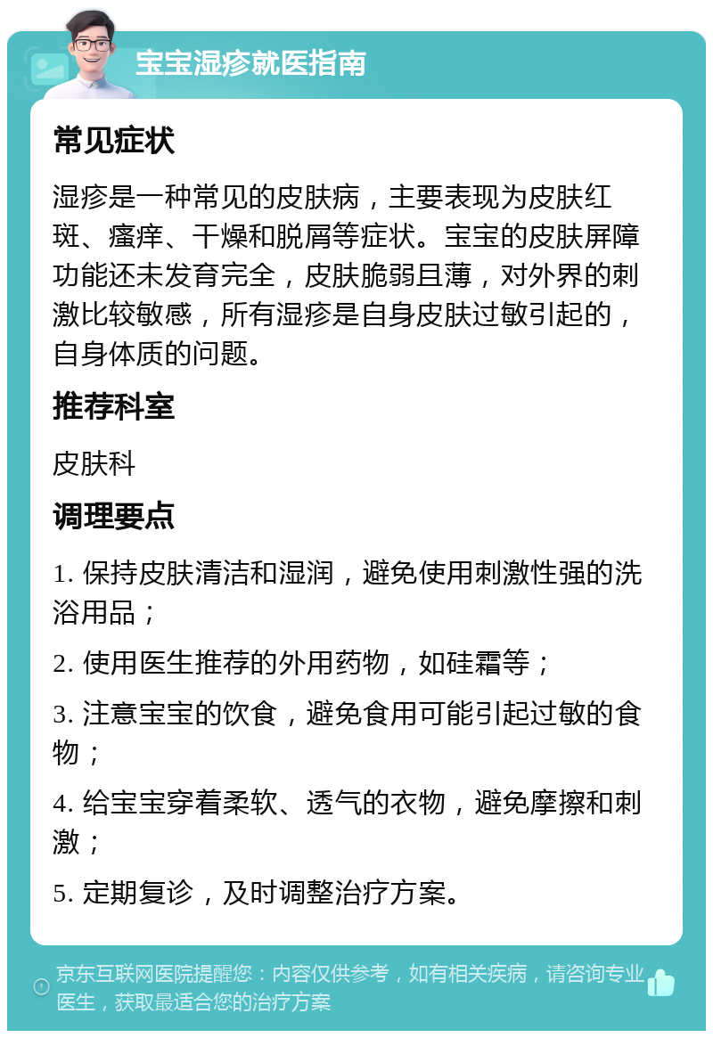 宝宝湿疹就医指南 常见症状 湿疹是一种常见的皮肤病，主要表现为皮肤红斑、瘙痒、干燥和脱屑等症状。宝宝的皮肤屏障功能还未发育完全，皮肤脆弱且薄，对外界的刺激比较敏感，所有湿疹是自身皮肤过敏引起的，自身体质的问题。 推荐科室 皮肤科 调理要点 1. 保持皮肤清洁和湿润，避免使用刺激性强的洗浴用品； 2. 使用医生推荐的外用药物，如硅霜等； 3. 注意宝宝的饮食，避免食用可能引起过敏的食物； 4. 给宝宝穿着柔软、透气的衣物，避免摩擦和刺激； 5. 定期复诊，及时调整治疗方案。