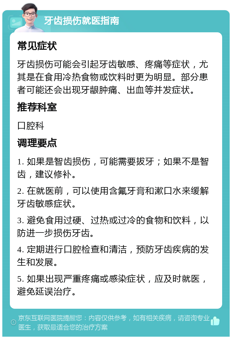 牙齿损伤就医指南 常见症状 牙齿损伤可能会引起牙齿敏感、疼痛等症状，尤其是在食用冷热食物或饮料时更为明显。部分患者可能还会出现牙龈肿痛、出血等并发症状。 推荐科室 口腔科 调理要点 1. 如果是智齿损伤，可能需要拔牙；如果不是智齿，建议修补。 2. 在就医前，可以使用含氟牙膏和漱口水来缓解牙齿敏感症状。 3. 避免食用过硬、过热或过冷的食物和饮料，以防进一步损伤牙齿。 4. 定期进行口腔检查和清洁，预防牙齿疾病的发生和发展。 5. 如果出现严重疼痛或感染症状，应及时就医，避免延误治疗。