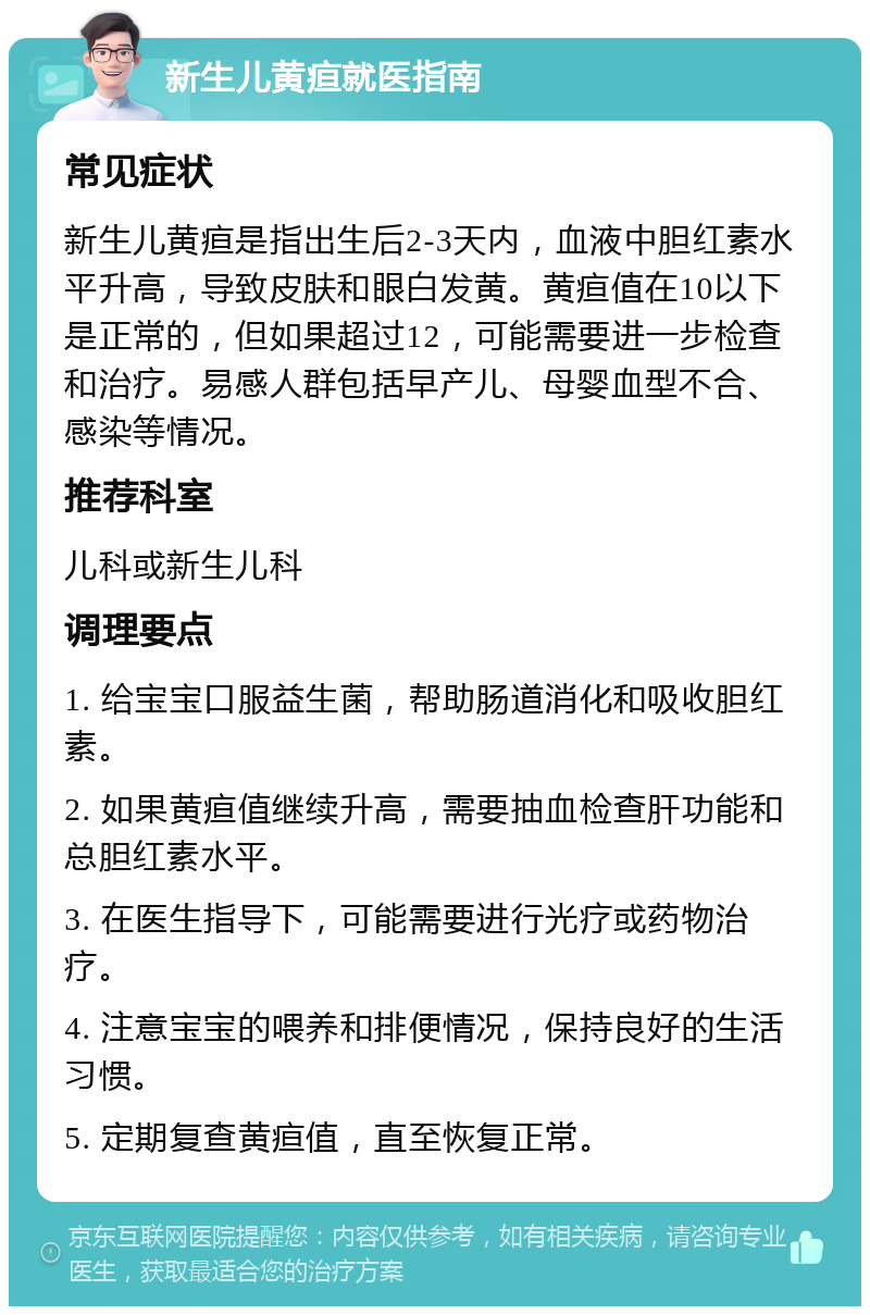 新生儿黄疸就医指南 常见症状 新生儿黄疸是指出生后2-3天内，血液中胆红素水平升高，导致皮肤和眼白发黄。黄疸值在10以下是正常的，但如果超过12，可能需要进一步检查和治疗。易感人群包括早产儿、母婴血型不合、感染等情况。 推荐科室 儿科或新生儿科 调理要点 1. 给宝宝口服益生菌，帮助肠道消化和吸收胆红素。 2. 如果黄疸值继续升高，需要抽血检查肝功能和总胆红素水平。 3. 在医生指导下，可能需要进行光疗或药物治疗。 4. 注意宝宝的喂养和排便情况，保持良好的生活习惯。 5. 定期复查黄疸值，直至恢复正常。