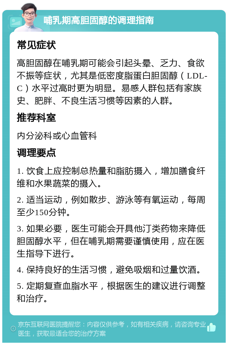 哺乳期高胆固醇的调理指南 常见症状 高胆固醇在哺乳期可能会引起头晕、乏力、食欲不振等症状，尤其是低密度脂蛋白胆固醇（LDL-C）水平过高时更为明显。易感人群包括有家族史、肥胖、不良生活习惯等因素的人群。 推荐科室 内分泌科或心血管科 调理要点 1. 饮食上应控制总热量和脂肪摄入，增加膳食纤维和水果蔬菜的摄入。 2. 适当运动，例如散步、游泳等有氧运动，每周至少150分钟。 3. 如果必要，医生可能会开具他汀类药物来降低胆固醇水平，但在哺乳期需要谨慎使用，应在医生指导下进行。 4. 保持良好的生活习惯，避免吸烟和过量饮酒。 5. 定期复查血脂水平，根据医生的建议进行调整和治疗。