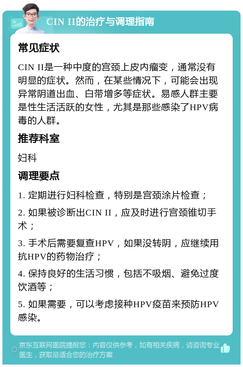 CIN II的治疗与调理指南 常见症状 CIN II是一种中度的宫颈上皮内瘤变，通常没有明显的症状。然而，在某些情况下，可能会出现异常阴道出血、白带增多等症状。易感人群主要是性生活活跃的女性，尤其是那些感染了HPV病毒的人群。 推荐科室 妇科 调理要点 1. 定期进行妇科检查，特别是宫颈涂片检查； 2. 如果被诊断出CIN II，应及时进行宫颈锥切手术； 3. 手术后需要复查HPV，如果没转阴，应继续用抗HPV的药物治疗； 4. 保持良好的生活习惯，包括不吸烟、避免过度饮酒等； 5. 如果需要，可以考虑接种HPV疫苗来预防HPV感染。