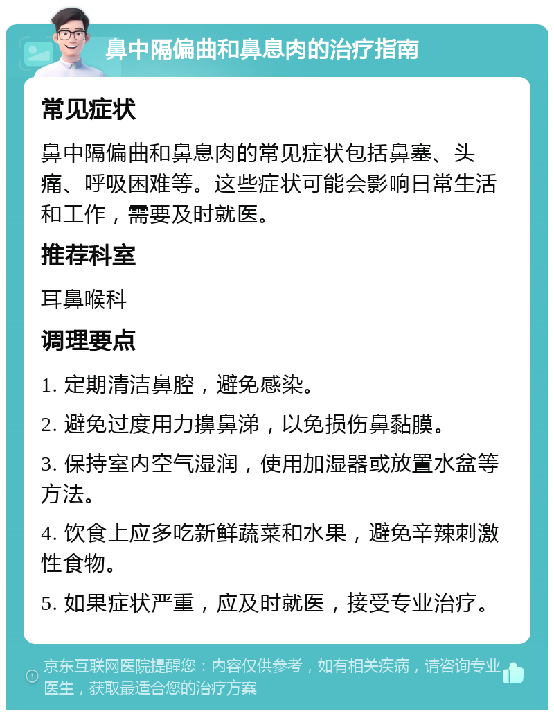 鼻中隔偏曲和鼻息肉的治疗指南 常见症状 鼻中隔偏曲和鼻息肉的常见症状包括鼻塞、头痛、呼吸困难等。这些症状可能会影响日常生活和工作，需要及时就医。 推荐科室 耳鼻喉科 调理要点 1. 定期清洁鼻腔，避免感染。 2. 避免过度用力擤鼻涕，以免损伤鼻黏膜。 3. 保持室内空气湿润，使用加湿器或放置水盆等方法。 4. 饮食上应多吃新鲜蔬菜和水果，避免辛辣刺激性食物。 5. 如果症状严重，应及时就医，接受专业治疗。