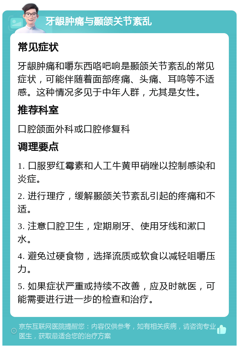 牙龈肿痛与颞颌关节紊乱 常见症状 牙龈肿痛和嚼东西咯吧响是颞颌关节紊乱的常见症状，可能伴随着面部疼痛、头痛、耳鸣等不适感。这种情况多见于中年人群，尤其是女性。 推荐科室 口腔颌面外科或口腔修复科 调理要点 1. 口服罗红霉素和人工牛黄甲硝唑以控制感染和炎症。 2. 进行理疗，缓解颞颌关节紊乱引起的疼痛和不适。 3. 注意口腔卫生，定期刷牙、使用牙线和漱口水。 4. 避免过硬食物，选择流质或软食以减轻咀嚼压力。 5. 如果症状严重或持续不改善，应及时就医，可能需要进行进一步的检查和治疗。