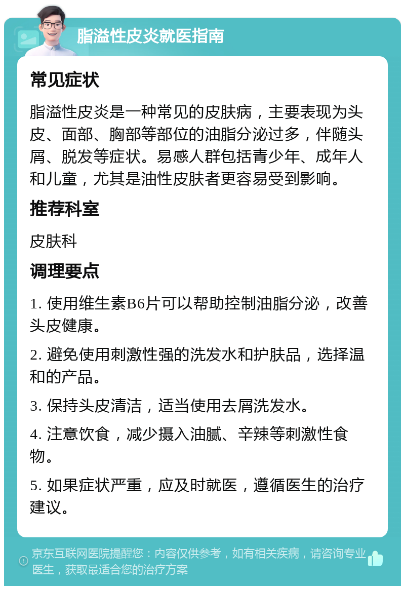 脂溢性皮炎就医指南 常见症状 脂溢性皮炎是一种常见的皮肤病，主要表现为头皮、面部、胸部等部位的油脂分泌过多，伴随头屑、脱发等症状。易感人群包括青少年、成年人和儿童，尤其是油性皮肤者更容易受到影响。 推荐科室 皮肤科 调理要点 1. 使用维生素B6片可以帮助控制油脂分泌，改善头皮健康。 2. 避免使用刺激性强的洗发水和护肤品，选择温和的产品。 3. 保持头皮清洁，适当使用去屑洗发水。 4. 注意饮食，减少摄入油腻、辛辣等刺激性食物。 5. 如果症状严重，应及时就医，遵循医生的治疗建议。