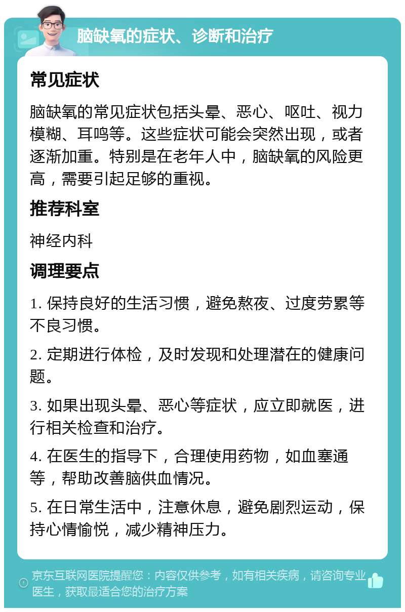 脑缺氧的症状、诊断和治疗 常见症状 脑缺氧的常见症状包括头晕、恶心、呕吐、视力模糊、耳鸣等。这些症状可能会突然出现，或者逐渐加重。特别是在老年人中，脑缺氧的风险更高，需要引起足够的重视。 推荐科室 神经内科 调理要点 1. 保持良好的生活习惯，避免熬夜、过度劳累等不良习惯。 2. 定期进行体检，及时发现和处理潜在的健康问题。 3. 如果出现头晕、恶心等症状，应立即就医，进行相关检查和治疗。 4. 在医生的指导下，合理使用药物，如血塞通等，帮助改善脑供血情况。 5. 在日常生活中，注意休息，避免剧烈运动，保持心情愉悦，减少精神压力。