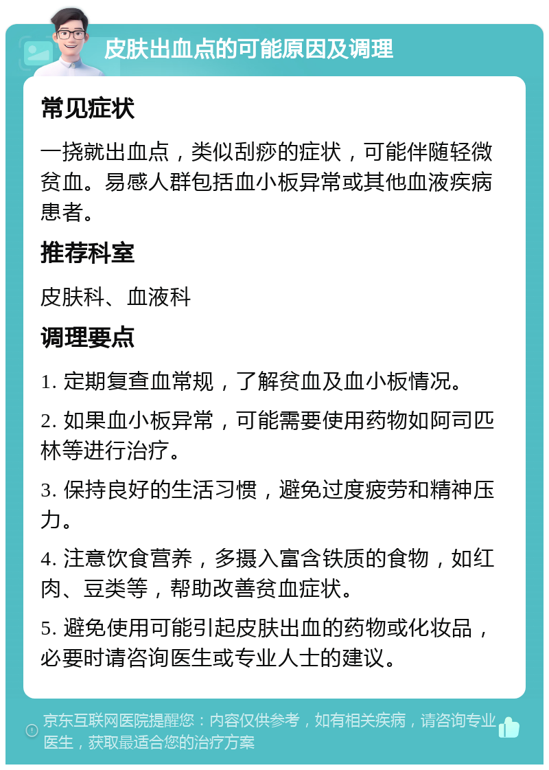 皮肤出血点的可能原因及调理 常见症状 一挠就出血点，类似刮痧的症状，可能伴随轻微贫血。易感人群包括血小板异常或其他血液疾病患者。 推荐科室 皮肤科、血液科 调理要点 1. 定期复查血常规，了解贫血及血小板情况。 2. 如果血小板异常，可能需要使用药物如阿司匹林等进行治疗。 3. 保持良好的生活习惯，避免过度疲劳和精神压力。 4. 注意饮食营养，多摄入富含铁质的食物，如红肉、豆类等，帮助改善贫血症状。 5. 避免使用可能引起皮肤出血的药物或化妆品，必要时请咨询医生或专业人士的建议。