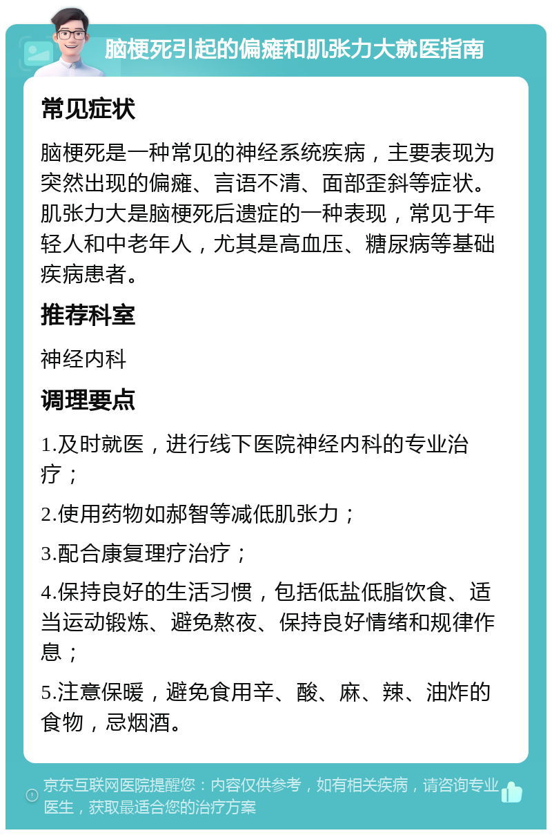 脑梗死引起的偏瘫和肌张力大就医指南 常见症状 脑梗死是一种常见的神经系统疾病，主要表现为突然出现的偏瘫、言语不清、面部歪斜等症状。肌张力大是脑梗死后遗症的一种表现，常见于年轻人和中老年人，尤其是高血压、糖尿病等基础疾病患者。 推荐科室 神经内科 调理要点 1.及时就医，进行线下医院神经内科的专业治疗； 2.使用药物如郝智等减低肌张力； 3.配合康复理疗治疗； 4.保持良好的生活习惯，包括低盐低脂饮食、适当运动锻炼、避免熬夜、保持良好情绪和规律作息； 5.注意保暖，避免食用辛、酸、麻、辣、油炸的食物，忌烟酒。