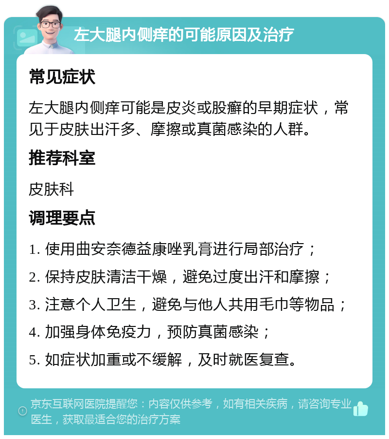 左大腿内侧痒的可能原因及治疗 常见症状 左大腿内侧痒可能是皮炎或股癣的早期症状，常见于皮肤出汗多、摩擦或真菌感染的人群。 推荐科室 皮肤科 调理要点 1. 使用曲安奈德益康唑乳膏进行局部治疗； 2. 保持皮肤清洁干燥，避免过度出汗和摩擦； 3. 注意个人卫生，避免与他人共用毛巾等物品； 4. 加强身体免疫力，预防真菌感染； 5. 如症状加重或不缓解，及时就医复查。