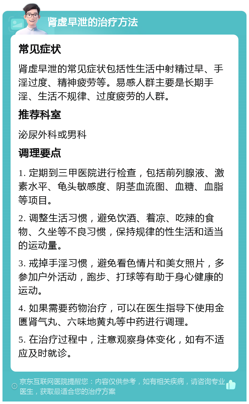 肾虚早泄的治疗方法 常见症状 肾虚早泄的常见症状包括性生活中射精过早、手淫过度、精神疲劳等。易感人群主要是长期手淫、生活不规律、过度疲劳的人群。 推荐科室 泌尿外科或男科 调理要点 1. 定期到三甲医院进行检查，包括前列腺液、激素水平、龟头敏感度、阴茎血流图、血糖、血脂等项目。 2. 调整生活习惯，避免饮酒、着凉、吃辣的食物、久坐等不良习惯，保持规律的性生活和适当的运动量。 3. 戒掉手淫习惯，避免看色情片和美女照片，多参加户外活动，跑步、打球等有助于身心健康的运动。 4. 如果需要药物治疗，可以在医生指导下使用金匮肾气丸、六味地黄丸等中药进行调理。 5. 在治疗过程中，注意观察身体变化，如有不适应及时就诊。