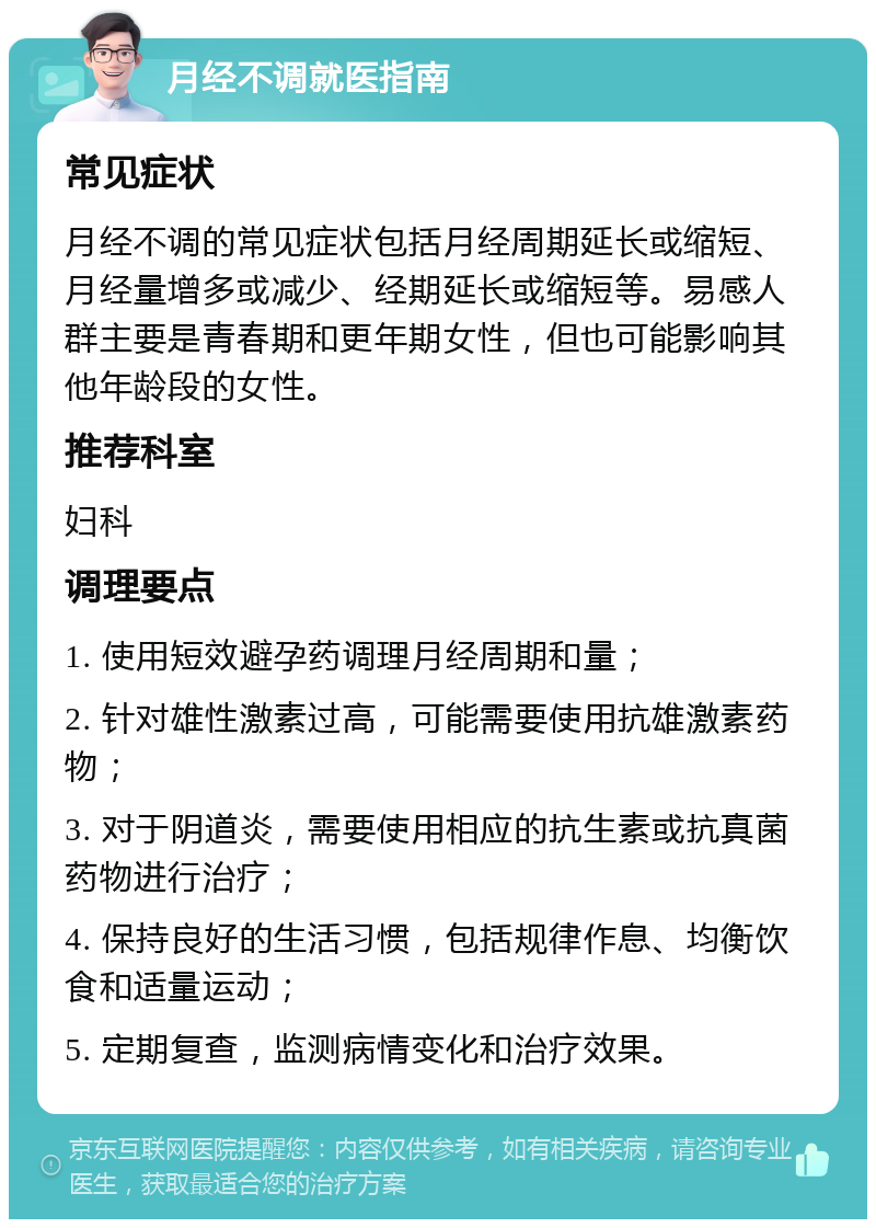 月经不调就医指南 常见症状 月经不调的常见症状包括月经周期延长或缩短、月经量增多或减少、经期延长或缩短等。易感人群主要是青春期和更年期女性，但也可能影响其他年龄段的女性。 推荐科室 妇科 调理要点 1. 使用短效避孕药调理月经周期和量； 2. 针对雄性激素过高，可能需要使用抗雄激素药物； 3. 对于阴道炎，需要使用相应的抗生素或抗真菌药物进行治疗； 4. 保持良好的生活习惯，包括规律作息、均衡饮食和适量运动； 5. 定期复查，监测病情变化和治疗效果。