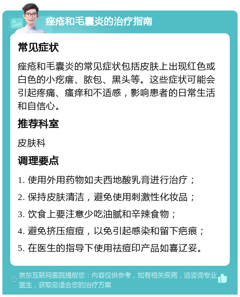 痤疮和毛囊炎的治疗指南 常见症状 痤疮和毛囊炎的常见症状包括皮肤上出现红色或白色的小疙瘩、脓包、黑头等。这些症状可能会引起疼痛、瘙痒和不适感，影响患者的日常生活和自信心。 推荐科室 皮肤科 调理要点 1. 使用外用药物如夫西地酸乳膏进行治疗； 2. 保持皮肤清洁，避免使用刺激性化妆品； 3. 饮食上要注意少吃油腻和辛辣食物； 4. 避免挤压痘痘，以免引起感染和留下疤痕； 5. 在医生的指导下使用祛痘印产品如喜辽妥。