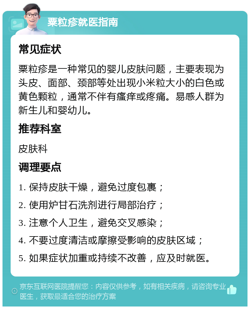 粟粒疹就医指南 常见症状 粟粒疹是一种常见的婴儿皮肤问题，主要表现为头皮、面部、颈部等处出现小米粒大小的白色或黄色颗粒，通常不伴有瘙痒或疼痛。易感人群为新生儿和婴幼儿。 推荐科室 皮肤科 调理要点 1. 保持皮肤干燥，避免过度包裹； 2. 使用炉甘石洗剂进行局部治疗； 3. 注意个人卫生，避免交叉感染； 4. 不要过度清洁或摩擦受影响的皮肤区域； 5. 如果症状加重或持续不改善，应及时就医。