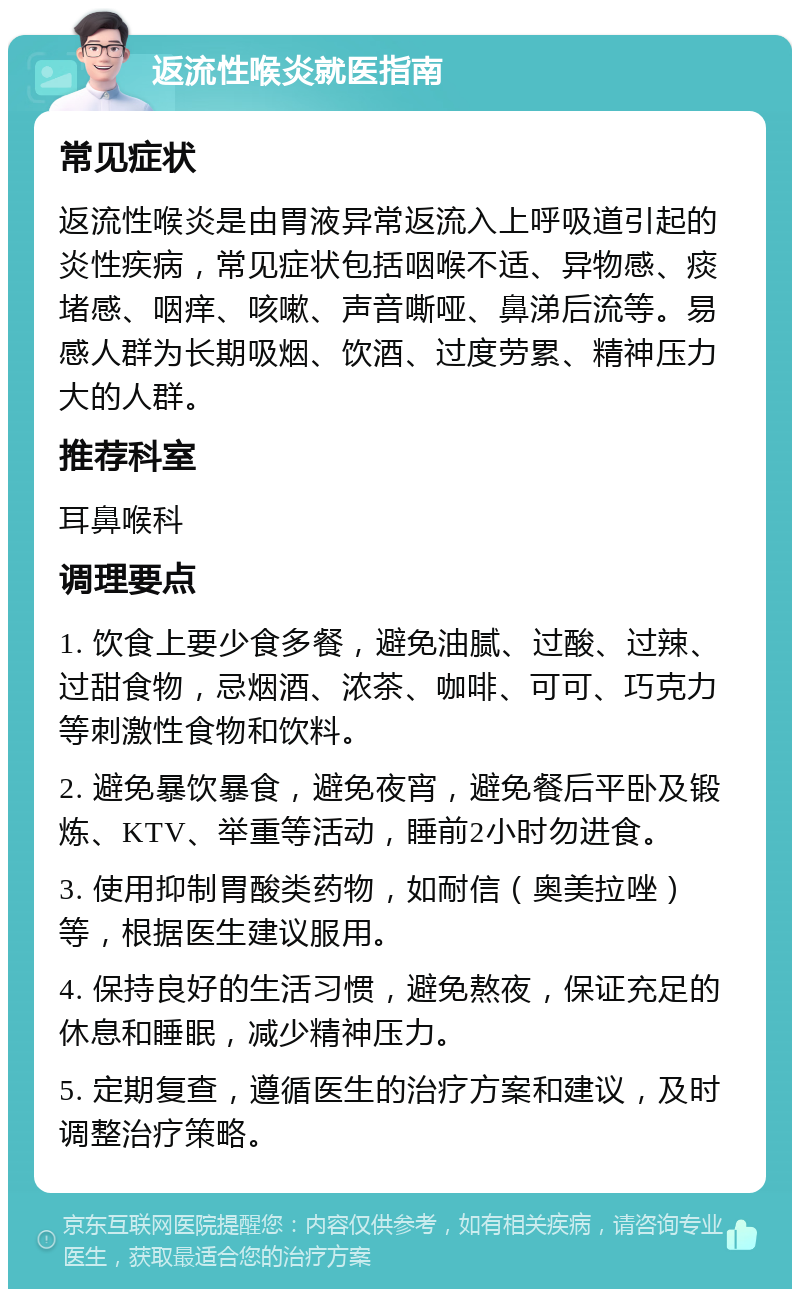 返流性喉炎就医指南 常见症状 返流性喉炎是由胃液异常返流入上呼吸道引起的炎性疾病，常见症状包括咽喉不适、异物感、痰堵感、咽痒、咳嗽、声音嘶哑、鼻涕后流等。易感人群为长期吸烟、饮酒、过度劳累、精神压力大的人群。 推荐科室 耳鼻喉科 调理要点 1. 饮食上要少食多餐，避免油腻、过酸、过辣、过甜食物，忌烟酒、浓茶、咖啡、可可、巧克力等刺激性食物和饮料。 2. 避免暴饮暴食，避免夜宵，避免餐后平卧及锻炼、KTV、举重等活动，睡前2小时勿进食。 3. 使用抑制胃酸类药物，如耐信（奥美拉唑）等，根据医生建议服用。 4. 保持良好的生活习惯，避免熬夜，保证充足的休息和睡眠，减少精神压力。 5. 定期复查，遵循医生的治疗方案和建议，及时调整治疗策略。