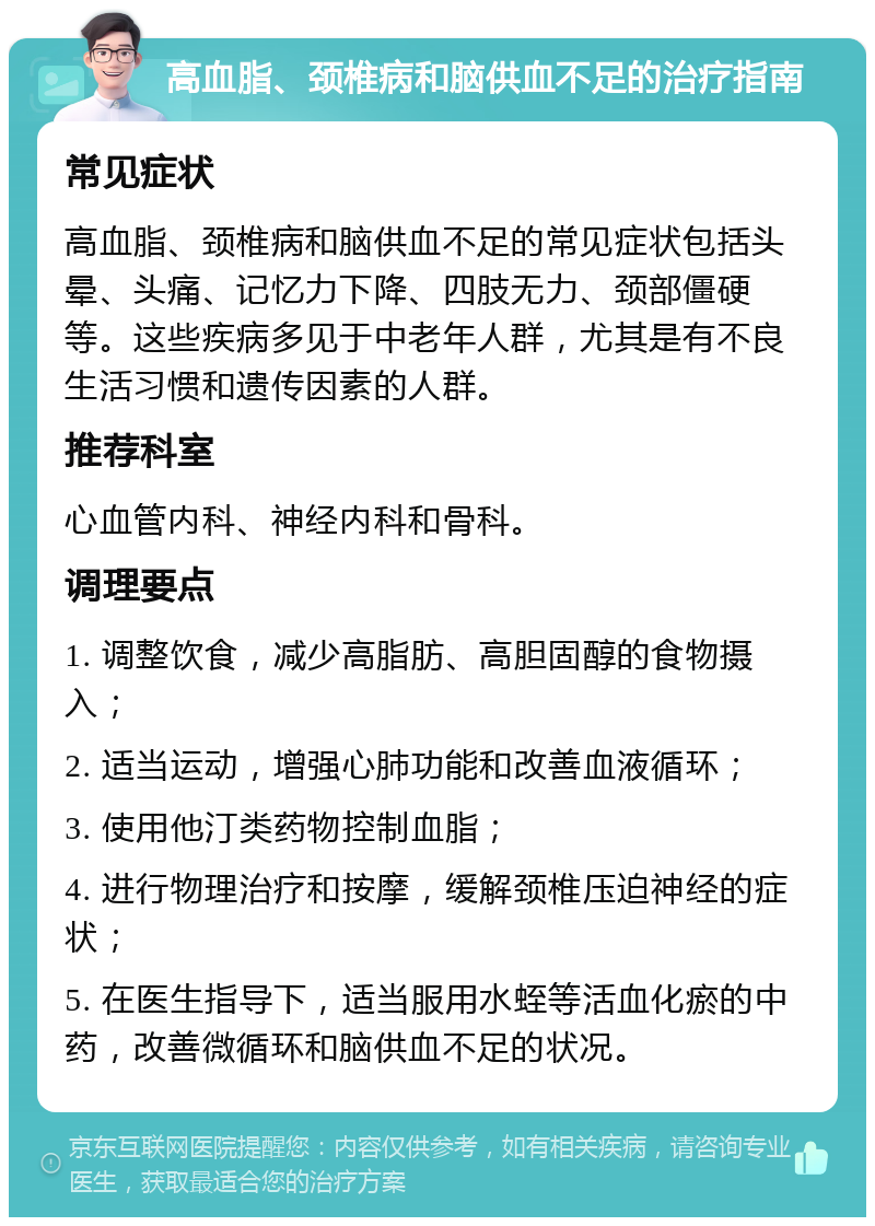 高血脂、颈椎病和脑供血不足的治疗指南 常见症状 高血脂、颈椎病和脑供血不足的常见症状包括头晕、头痛、记忆力下降、四肢无力、颈部僵硬等。这些疾病多见于中老年人群，尤其是有不良生活习惯和遗传因素的人群。 推荐科室 心血管内科、神经内科和骨科。 调理要点 1. 调整饮食，减少高脂肪、高胆固醇的食物摄入； 2. 适当运动，增强心肺功能和改善血液循环； 3. 使用他汀类药物控制血脂； 4. 进行物理治疗和按摩，缓解颈椎压迫神经的症状； 5. 在医生指导下，适当服用水蛭等活血化瘀的中药，改善微循环和脑供血不足的状况。