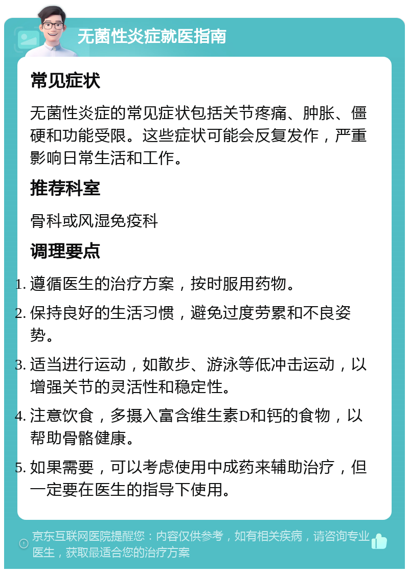 无菌性炎症就医指南 常见症状 无菌性炎症的常见症状包括关节疼痛、肿胀、僵硬和功能受限。这些症状可能会反复发作，严重影响日常生活和工作。 推荐科室 骨科或风湿免疫科 调理要点 遵循医生的治疗方案，按时服用药物。 保持良好的生活习惯，避免过度劳累和不良姿势。 适当进行运动，如散步、游泳等低冲击运动，以增强关节的灵活性和稳定性。 注意饮食，多摄入富含维生素D和钙的食物，以帮助骨骼健康。 如果需要，可以考虑使用中成药来辅助治疗，但一定要在医生的指导下使用。